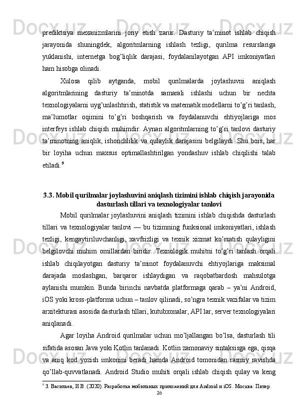prediktsiya   mexanizmlarini   joriy   etish   zarur.   Dasturiy   ta’minot   ishlab   chiqish
jarayonida   shuningdek,   algoritmlarning   ishlash   tezligi,   qurilma   resurslariga
yuklanishi,   internetga   bog’liqlik   darajasi,   foydalanilayotgan   API   imkoniyatlari
ham hisobga olinadi.
Xulosa   qilib   aytganda,   mobil   qurilmalarda   joylashuvni   aniqlash
algoritmlarining   dasturiy   ta’minotda   samarali   ishlashi   uchun   bir   nechta
texnologiyalarni uyg’unlashtirish, statistik va matematik modellarni to’g’ri tanlash,
ma’lumotlar   oqimini   to’g’ri   boshqarish   va   foydalanuvchi   ehtiyojlariga   mos
interfeys   ishlab   chiqish   muhimdir.   Aynan   algoritmlarning   to’g’ri   tanlovi   dasturiy
ta’minotning   aniqlik,   ishonchlilik   va   qulaylik   darajasini   belgilaydi.   Shu   bois,   har
bir   loyiha   uchun   maxsus   optimallashtirilgan   yondashuv   ishlab   chiqilishi   talab
etiladi. 9
3.3. Mobil qurilmalar joylashuvini aniqlash tizimini ishlab chiqish jarayonida
dasturlash tillari va texnologiyalar tanlovi
Mobil   qurilmalar   joylashuvini   aniqlash   tizimini   ishlab   chiqishda   dasturlash
tillari   va  texnologiyalar   tanlovi   —  bu   tizimning  funksional   imkoniyatlari,   ishlash
tezligi,   kengaytiriluvchanligi,   xavfsizligi   va   texnik   xizmat   ko’rsatish   qulayligini
belgilovchi   muhim   omillardan   biridir.   Texnologik   muhitni   to’g’ri   tanlash   orqali
ishlab   chiqilayotgan   dasturiy   ta’minot   foydalanuvchi   ehtiyojlariga   maksimal
darajada   moslashgan,   barqaror   ishlaydigan   va   raqobatbardosh   mahsulotga
aylanishi   mumkin.   Bunda   birinchi   navbatda   platformaga   qarab   –   ya’ni   Android,
iOS yoki kross-platforma uchun – tanlov qilinadi, so’ngra texnik vazifalar va tizim
arxitekturasi asosida dasturlash tillari, kutubxonalar, API lar, server texnologiyalari
aniqlanadi.
Agar   loyiha   Android   qurilmalar   uchun   mo’ljallangan   bo’lsa,   dasturlash   tili
sifatida asosan Java yoki Kotlin tanlanadi. Kotlin zamonaviy sintaksisga ega, qisqa
va   aniq   kod   yozish   imkonini   beradi   hamda   Android   tomonidan   rasmiy   ravishda
qo’llab-quvvatlanadi.   Android   Studio   muhiti   orqali   ishlab   chiqish   qulay   va   keng
9
  3. Васильев, И.В. (2020). Разработка мобильных приложений для  Android  и  iOS . Москва: Питер.
26