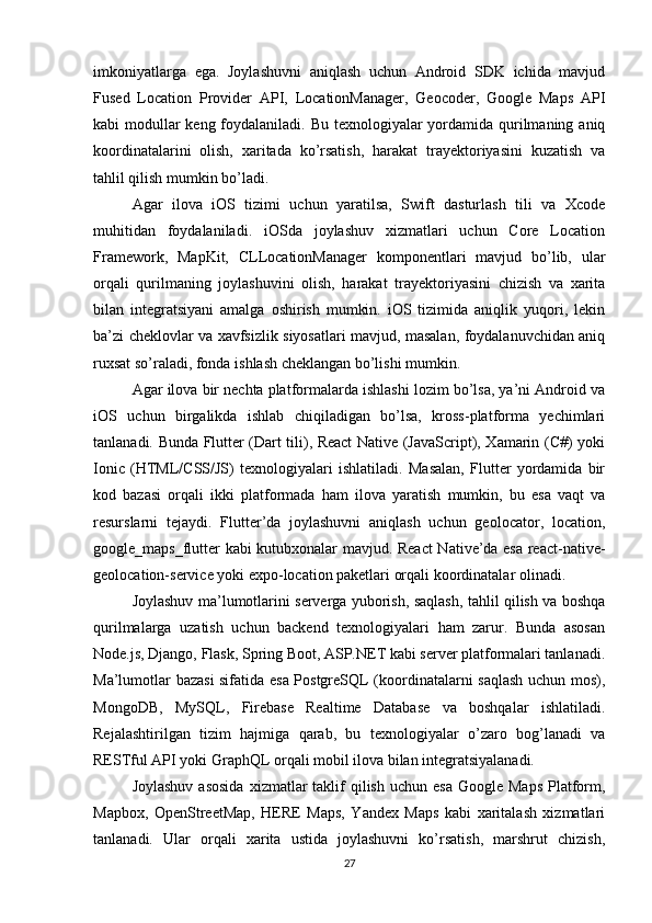 imkoniyatlarga   ega.   Joylashuvni   aniqlash   uchun   Android   SDK   ichida   mavjud
Fused   Location   Provider   API,   LocationManager,   Geocoder,   Google   Maps   API
kabi modullar keng foydalaniladi. Bu texnologiyalar yordamida qurilmaning aniq
koordinatalarini   olish,   xaritada   ko’rsatish,   harakat   trayektoriyasini   kuzatish   va
tahlil qilish mumkin bo’ladi.
Agar   ilova   iOS   tizimi   uchun   yaratilsa,   Swift   dasturlash   tili   va   Xcode
muhitidan   foydalaniladi.   iOSda   joylashuv   xizmatlari   uchun   Core   Location
Framework,   MapKit,   CLLocationManager   komponentlari   mavjud   bo’lib,   ular
orqali   qurilmaning   joylashuvini   olish,   harakat   trayektoriyasini   chizish   va   xarita
bilan   integratsiyani   amalga   oshirish   mumkin.   iOS   tizimida   aniqlik   yuqori,   lekin
ba’zi cheklovlar va xavfsizlik siyosatlari mavjud, masalan, foydalanuvchidan aniq
ruxsat so’raladi, fonda ishlash cheklangan bo’lishi mumkin.
Agar ilova bir nechta platformalarda ishlashi lozim bo’lsa, ya’ni Android va
iOS   uchun   birgalikda   ishlab   chiqiladigan   bo’lsa,   kross-platforma   yechimlari
tanlanadi. Bunda Flutter (Dart tili), React Native (JavaScript), Xamarin (C#) yoki
Ionic   (HTML/CSS/JS)   texnologiyalari   ishlatiladi.   Masalan,   Flutter   yordamida   bir
kod   bazasi   orqali   ikki   platformada   ham   ilova   yaratish   mumkin,   bu   esa   vaqt   va
resurslarni   tejaydi.   Flutter’da   joylashuvni   aniqlash   uchun   geolocator,   location,
google_maps_flutter kabi kutubxonalar mavjud. React  Native’da esa react-native-
geolocation-service yoki expo-location paketlari orqali koordinatalar olinadi.
Joylashuv ma’lumotlarini serverga yuborish, saqlash, tahlil qilish va boshqa
qurilmalarga   uzatish   uchun   backend   texnologiyalari   ham   zarur.   Bunda   asosan
Node.js, Django, Flask, Spring Boot, ASP.NET kabi server platformalari tanlanadi.
Ma’lumotlar bazasi sifatida esa PostgreSQL (koordinatalarni saqlash uchun mos),
MongoDB,   MySQL,   Firebase   Realtime   Database   va   boshqalar   ishlatiladi.
Rejalashtirilgan   tizim   hajmiga   qarab,   bu   texnologiyalar   o’zaro   bog’lanadi   va
RESTful API yoki GraphQL orqali mobil ilova bilan integratsiyalanadi.
Joylashuv  asosida  xizmatlar  taklif  qilish  uchun  esa  Google  Maps  Platform,
Mapbox,   OpenStreetMap,   HERE   Maps,   Yandex   Maps   kabi   xaritalash   xizmatlari
tanlanadi.   Ular   orqali   xarita   ustida   joylashuvni   ko’rsatish,   marshrut   chizish,
27 
