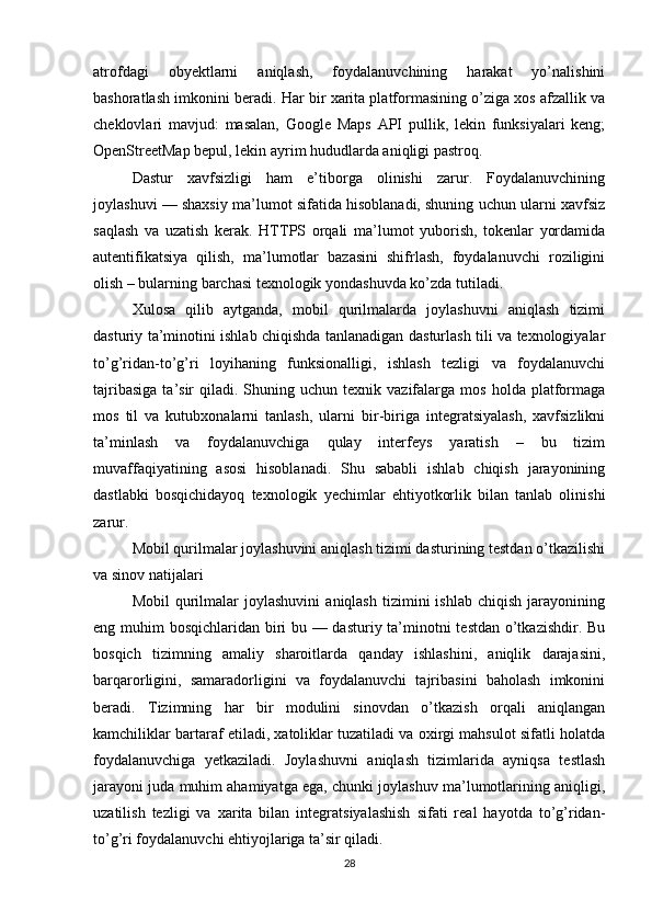 atrofdagi   obyektlarni   aniqlash,   foydalanuvchining   harakat   yo’nalishini
bashoratlash imkonini beradi. Har bir xarita platformasining o’ziga xos afzallik va
cheklovlari   mavjud:   masalan,   Google   Maps   API   pullik,   lekin   funksiyalari   keng;
OpenStreetMap bepul, lekin ayrim hududlarda aniqligi pastroq.
Dastur   xavfsizligi   ham   e’tiborga   olinishi   zarur.   Foydalanuvchining
joylashuvi — shaxsiy ma’lumot sifatida hisoblanadi, shuning uchun ularni xavfsiz
saqlash   va   uzatish   kerak.   HTTPS   orqali   ma’lumot   yuborish,   tokenlar   yordamida
autentifikatsiya   qilish,   ma’lumotlar   bazasini   shifrlash,   foydalanuvchi   roziligini
olish – bularning barchasi texnologik yondashuvda ko’zda tutiladi.
Xulosa   qilib   aytganda,   mobil   qurilmalarda   joylashuvni   aniqlash   tizimi
dasturiy ta’minotini ishlab chiqishda tanlanadigan dasturlash tili va texnologiyalar
to’g’ridan-to’g’ri   loyihaning   funksionalligi,   ishlash   tezligi   va   foydalanuvchi
tajribasiga  ta’sir   qiladi.  Shuning  uchun   texnik  vazifalarga  mos   holda  platformaga
mos   til   va   kutubxonalarni   tanlash,   ularni   bir-biriga   integratsiyalash,   xavfsizlikni
ta’minlash   va   foydalanuvchiga   qulay   interfeys   yaratish   –   bu   tizim
muvaffaqiyatining   asosi   hisoblanadi.   Shu   sababli   ishlab   chiqish   jarayonining
dastlabki   bosqichidayoq   texnologik   yechimlar   ehtiyotkorlik   bilan   tanlab   olinishi
zarur.
Mobil qurilmalar joylashuvini aniqlash tizimi dasturining testdan o’tkazilishi
va sinov natijalari
Mobil   qurilmalar   joylashuvini   aniqlash   tizimini   ishlab   chiqish   jarayonining
eng muhim bosqichlaridan biri  bu — dasturiy ta’minotni testdan o’tkazishdir. Bu
bosqich   tizimning   amaliy   sharoitlarda   qanday   ishlashini,   aniqlik   darajasini,
barqarorligini,   samaradorligini   va   foydalanuvchi   tajribasini   baholash   imkonini
beradi.   Tizimning   har   bir   modulini   sinovdan   o’tkazish   orqali   aniqlangan
kamchiliklar bartaraf etiladi, xatoliklar tuzatiladi va oxirgi mahsulot sifatli holatda
foydalanuvchiga   yetkaziladi.   Joylashuvni   aniqlash   tizimlarida   ayniqsa   testlash
jarayoni juda muhim ahamiyatga ega, chunki joylashuv ma’lumotlarining aniqligi,
uzatilish   tezligi   va   xarita   bilan   integratsiyalashish   sifati   real   hayotda   to’g’ridan-
to’g’ri foydalanuvchi ehtiyojlariga ta’sir qiladi.
28 