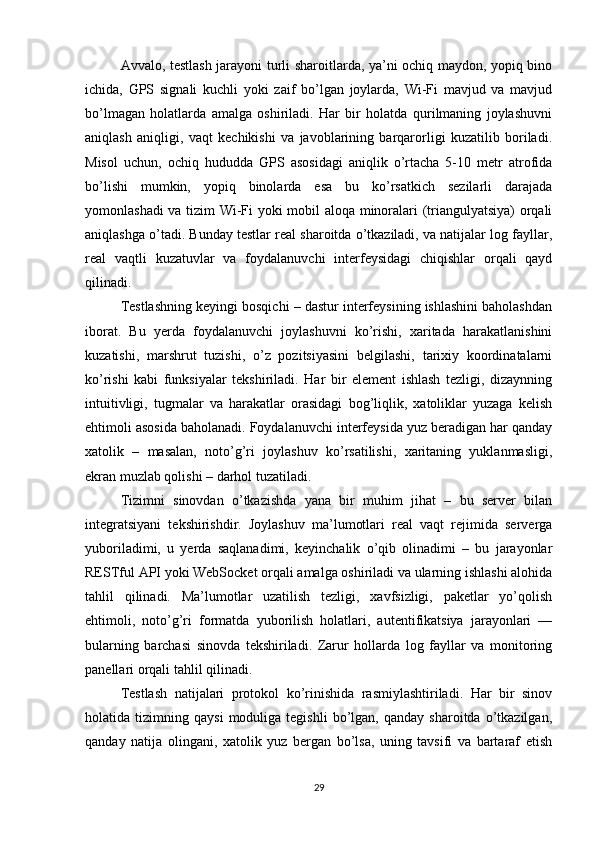 Avvalo, testlash jarayoni turli sharoitlarda, ya’ni ochiq maydon, yopiq bino
ichida,   GPS   signali   kuchli   yoki   zaif   bo’lgan   joylarda,   Wi-Fi   mavjud   va   mavjud
bo’lmagan   holatlarda   amalga   oshiriladi.   Har   bir   holatda   qurilmaning   joylashuvni
aniqlash   aniqligi,   vaqt   kechikishi   va   javoblarining   barqarorligi   kuzatilib   boriladi.
Misol   uchun,   ochiq   hududda   GPS   asosidagi   aniqlik   o’rtacha   5-10   metr   atrofida
bo’lishi   mumkin,   yopiq   binolarda   esa   bu   ko’rsatkich   sezilarli   darajada
yomonlashadi va tizim Wi-Fi yoki mobil aloqa minoralari (triangulyatsiya) orqali
aniqlashga o’tadi. Bunday testlar real sharoitda o’tkaziladi, va natijalar log fayllar,
real   vaqtli   kuzatuvlar   va   foydalanuvchi   interfeysidagi   chiqishlar   orqali   qayd
qilinadi.
Testlashning keyingi bosqichi – dastur interfeysining ishlashini baholashdan
iborat.   Bu   yerda   foydalanuvchi   joylashuvni   ko’rishi,   xaritada   harakatlanishini
kuzatishi,   marshrut   tuzishi,   o’z   pozitsiyasini   belgilashi,   tarixiy   koordinatalarni
ko’rishi   kabi   funksiyalar   tekshiriladi.   Har   bir   element   ishlash   tezligi,   dizaynning
intuitivligi,   tugmalar   va   harakatlar   orasidagi   bog’liqlik,   xatoliklar   yuzaga   kelish
ehtimoli asosida baholanadi. Foydalanuvchi interfeysida yuz beradigan har qanday
xatolik   –   masalan,   noto’g’ri   joylashuv   ko’rsatilishi,   xaritaning   yuklanmasligi,
ekran muzlab qolishi – darhol tuzatiladi.
Tizimni   sinovdan   o’tkazishda   yana   bir   muhim   jihat   –   bu   server   bilan
integratsiyani   tekshirishdir.   Joylashuv   ma’lumotlari   real   vaqt   rejimida   serverga
yuboriladimi,   u   yerda   saqlanadimi,   keyinchalik   o’qib   olinadimi   –   bu   jarayonlar
RESTful API yoki WebSocket orqali amalga oshiriladi va ularning ishlashi alohida
tahlil   qilinadi.   Ma’lumotlar   uzatilish   tezligi,   xavfsizligi,   paketlar   yo’qolish
ehtimoli,   noto’g’ri   formatda   yuborilish   holatlari,   autentifikatsiya   jarayonlari   —
bularning   barchasi   sinovda   tekshiriladi.   Zarur   hollarda   log   fayllar   va   monitoring
panellari orqali tahlil qilinadi.
Testlash   natijalari   protokol   ko’rinishida   rasmiylashtiriladi.   Har   bir   sinov
holatida  tizimning   qaysi   moduliga   tegishli   bo’lgan,   qanday   sharoitda   o’tkazilgan,
qanday   natija   olingani,   xatolik   yuz   bergan   bo’lsa,   uning   tavsifi   va   bartaraf   etish
29 