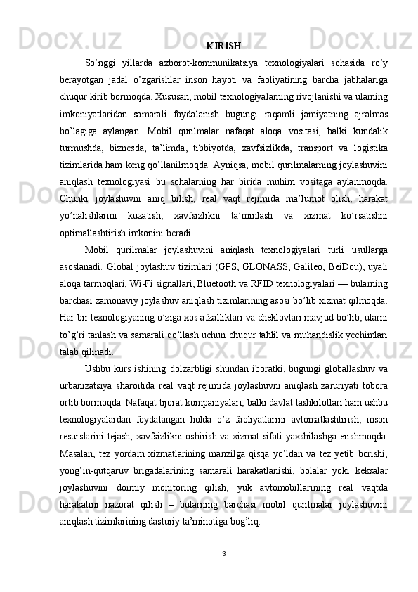 KIRISH
So’nggi   yillarda   axborot-kommunikatsiya   texnologiyalari   sohasida   ro’y
berayotgan   jadal   o’zgarishlar   inson   hayoti   va   faoliyatining   barcha   jabhalariga
chuqur kirib bormoqda. Xususan, mobil texnologiyalarning rivojlanishi va ularning
imkoniyatlaridan   samarali   foydalanish   bugungi   raqamli   jamiyatning   ajralmas
bo’lagiga   aylangan.   Mobil   qurilmalar   nafaqat   aloqa   vositasi,   balki   kundalik
turmushda,   biznesda,   ta’limda,   tibbiyotda,   xavfsizlikda,   transport   va   logistika
tizimlarida ham keng qo’llanilmoqda. Ayniqsa, mobil qurilmalarning joylashuvini
aniqlash   texnologiyasi   bu   sohalarning   har   birida   muhim   vositaga   aylanmoqda.
Chunki   joylashuvni   aniq   bilish,   real   vaqt   rejimida   ma’lumot   olish,   harakat
yo’nalishlarini   kuzatish,   xavfsizlikni   ta’minlash   va   xizmat   ko’rsatishni
optimallashtirish imkonini beradi.
Mobil   qurilmalar   joylashuvini   aniqlash   texnologiyalari   turli   usullarga
asoslanadi.   Global  joylashuv  tizimlari  (GPS,  GLONASS,  Galileo,  BeiDou), uyali
aloqa tarmoqlari, Wi-Fi signallari, Bluetooth va RFID texnologiyalari — bularning
barchasi zamonaviy joylashuv aniqlash tizimlarining asosi bo’lib xizmat qilmoqda.
Har bir texnologiyaning o’ziga xos afzalliklari va cheklovlari mavjud bo’lib, ularni
to’g’ri tanlash va samarali qo’llash uchun chuqur tahlil va muhandislik yechimlari
talab qilinadi.
Ushbu   kurs   ishining   dolzarbligi   shundan   iboratki,   bugungi   globallashuv   va
urbanizatsiya   sharoitida   real   vaqt   rejimida   joylashuvni   aniqlash   zaruriyati   tobora
ortib bormoqda. Nafaqat tijorat kompaniyalari, balki davlat tashkilotlari ham ushbu
texnologiyalardan   foydalangan   holda   o’z   faoliyatlarini   avtomatlashtirish,   inson
resurslarini tejash, xavfsizlikni oshirish va xizmat sifati yaxshilashga erishmoqda.
Masalan,   tez   yordam   xizmatlarining   manzilga   qisqa   yo’ldan   va   tez   yetib   borishi,
yong’in-qutqaruv   brigadalarining   samarali   harakatlanishi,   bolalar   yoki   keksalar
joylashuvini   doimiy   monitoring   qilish,   yuk   avtomobillarining   real   vaqtda
harakatini   nazorat   qilish   –   bularning   barchasi   mobil   qurilmalar   joylashuvini
aniqlash tizimlarining dasturiy ta’minotiga bog’liq.
3