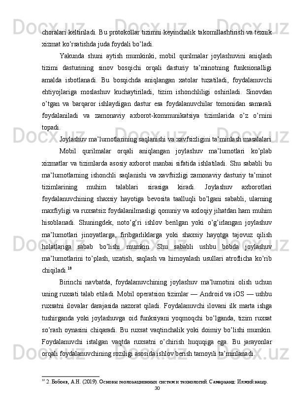 choralari keltiriladi. Bu protokollar tizimni keyinchalik takomillashtirish va texnik
xizmat ko’rsatishda juda foydali bo’ladi.
Yakunda   shuni   aytish   mumkinki,   mobil   qurilmalar   joylashuvini   aniqlash
tizimi   dasturining   sinov   bosqichi   orqali   dasturiy   ta’minotning   funksionalligi
amalda   isbotlanadi.   Bu   bosqichda   aniqlangan   xatolar   tuzatiladi,   foydalanuvchi
ehtiyojlariga   moslashuv   kuchaytiriladi,   tizim   ishonchliligi   oshiriladi.   Sinovdan
o’tgan   va   barqaror   ishlaydigan   dastur   esa   foydalanuvchilar   tomonidan   samarali
foydalaniladi   va   zamonaviy   axborot-kommunikatsiya   tizimlarida   o’z   o’rnini
topadi.
Joylashuv ma’lumotlarining saqlanishi va xavfsizligini ta’minlash masalalari
Mobil   qurilmalar   orqali   aniqlangan   joylashuv   ma’lumotlari   ko’plab
xizmatlar   va   tizimlarda   asosiy   axborot   manbai   sifatida   ishlatiladi.   Shu  sababli   bu
ma’lumotlarning   ishonchli   saqlanishi   va   xavfsizligi   zamonaviy   dasturiy   ta’minot
tizimlarining   muhim   talablari   sirasiga   kiradi.   Joylashuv   axborotlari
foydalanuvchining   shaxsiy   hayotiga   bevosita   taalluqli   bo’lgani   sababli,   ularning
maxfiyligi va ruxsatsiz foydalanilmasligi qonuniy va axloqiy jihatdan ham muhim
hisoblanadi.   Shuningdek,   noto’g’ri   ishlov   berilgan   yoki   o’g’irlangan   joylashuv
ma’lumotlari   jinoyatlarga,   firibgarliklarga   yoki   shaxsiy   hayotga   tajovuz   qilish
holatlariga   sabab   bo’lishi   mumkin.   Shu   sababli   ushbu   bobda   joylashuv
ma’lumotlarini   to’plash,   uzatish,   saqlash   va   himoyalash   usullari   atroflicha   ko’rib
chiqiladi. 10
Birinchi   navbatda,   foydalanuvchining   joylashuv   ma’lumotini   olish   uchun
uning ruxsati talab etiladi. Mobil operatsion tizimlar — Android va iOS — ushbu
ruxsatni   ilovalar   darajasida   nazorat   qiladi.   Foydalanuvchi   ilovani   ilk   marta   ishga
tushirganda   yoki   joylashuvga   oid   funksiyani   yoqmoqchi   bo’lganda,   tizim   ruxsat
so’rash   oynasini   chiqaradi.   Bu   ruxsat   vaqtinchalik   yoki   doimiy   bo’lishi   mumkin.
Foydalanuvchi   istalgan   vaqtda   ruxsatni   o’chirish   huquqiga   ega.   Bu   jarayonlar
orqali foydalanuvchining roziligi asosida ishlov berish tamoyili ta’minlanadi.
10
  2. Бобоев, А.Н. (2019). Основы геолокационных систем и технологий. Самарқанд: Илмий нашр.
30 