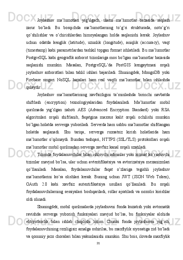 Joylashuv   ma’lumotlari   yig’ilgach,   ularni   ma’lumotlar   bazasida   saqlash
zarur   bo’ladi.   Bu   bosqichda   ma’lumotlarning   to’g’ri   strukturada,   noto’g’ri
qo’shilishlar   va   o’chirishlardan   himoyalangan   holda   saqlanishi   kerak.   Joylashuv
uchun   odatda   kenglik   (latitude),   uzunlik   (longitude),   aniqlik   (accuracy),   vaqt
(timestamp) kabi parametrlardan tashkil topgan format ishlatiladi. Bu ma’lumotlar
PostgreSQL kabi geografik axborot tizimlariga mos bo’lgan ma’lumotlar bazasida
saqlanishi   mumkin.   Masalan,   PostgreSQL’da   PostGIS   kengaytmasi   orqali
joylashuv   axborotlari   bilan   tahlil   ishlari   bajariladi.   Shuningdek,   MongoDB   yoki
Firebase   singari   NoSQL   bazalari   ham   real   vaqtli   ma’lumotlar   bilan   ishlashda
qulaydir.
Joylashuv   ma’lumotlarining   xavfsizligini   ta’minlashda   birinchi   navbatda
shifrlash   (encryption)   texnologiyalaridan   foydalaniladi.   Ma’lumotlar   mobil
qurilmada   yig’ilgan   zahoti   AES   (Advanced   Encryption   Standard)   yoki   RSA
algoritmlari   orqali   shifrlanib,   faqatgina   maxsus   kalit   orqali   ochilishi   mumkin
bo’lgan holatda serverga yuboriladi. Serverda ham ushbu ma’lumotlar shifrlangan
holatda   saqlanadi.   Shu   tariqa,   serverga   ruxsatsiz   kirish   holatlarida   ham
ma’lumotlar   o’qilmaydi.   Bundan   tashqari,   HTTPS   (SSL/TLS)   protokollari   orqali
ma’lumotlar mobil qurilmadan serverga xavfsiz kanal orqali uzatiladi.
Tizimda foydalanuvchilar bilan ishlovchi adminlar yoki xizmat ko’rsatuvchi
tizimlar   mavjud  bo’lsa,   ular   uchun   avtentifikatsiya   va  avtorizatsiya   mexanizmlari
qo’llaniladi.   Masalan,   foydalanuvchilar   faqat   o’zlariga   tegishli   joylashuv
ma’lumotlarini   ko’ra   olishlari   kerak.   Buning   uchun   JWT   (JSON   Web   Token),
OAuth   2.0   kabi   xavfsiz   autentifikatsiya   usullari   qo’llaniladi.   Bu   orqali
foydalanuvchilarning   sessiyalari   boshqariladi,   rollar   ajratiladi   va   noxolis   kirishlar
oldi olinadi.
Shuningdek, mobil qurilmalarda joylashuvni fonda kuzatish yoki avtomatik
ravishda   serverga   yuborish   funksiyalari   mavjud   bo’lsa,   bu   funksiyalar   alohida
ehtiyotkorlik   bilan   ishlab   chiqilishi   lozim.   Chunki   fonda   joylashuvni   yig’ish,
foydalanuvchining roziligisiz amalga oshirilsa, bu maxfiylik siyosatiga zid bo’ladi
va qonuniy jazo choralari bilan yakunlanishi mumkin. Shu bois, ilovada maxfiylik
31 