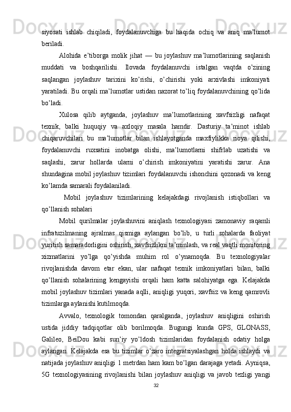 siyosati   ishlab   chiqiladi,   foydalanuvchiga   bu   haqida   ochiq   va   aniq   ma’lumot
beriladi.
Alohida   e’tiborga   molik   jihat   —   bu   joylashuv   ma’lumotlarining   saqlanish
muddati   va   boshqarilishi.   Ilovada   foydalanuvchi   istalgan   vaqtda   o’zining
saqlangan   joylashuv   tarixini   ko’rishi,   o’chirishi   yoki   arxivlashi   imkoniyati
yaratiladi. Bu orqali ma’lumotlar ustidan nazorat to’liq foydalanuvchining qo’lida
bo’ladi.
Xulosa   qilib   aytganda,   joylashuv   ma’lumotlarining   xavfsizligi   nafaqat
texnik,   balki   huquqiy   va   axloqiy   masala   hamdir.   Dasturiy   ta’minot   ishlab
chiqaruvchilari   bu   ma’lumotlar   bilan   ishlayotganda   maxfiylikka   rioya   qilishi,
foydalanuvchi   ruxsatini   inobatga   olishi,   ma’lumotlarni   shifrlab   uzatishi   va
saqlashi,   zarur   hollarda   ularni   o’chirish   imkoniyatini   yaratishi   zarur.   Ana
shundagina  mobil  joylashuv  tizimlari  foydalanuvchi  ishonchini  qozonadi  va keng
ko’lamda samarali foydalaniladi.
  Mobil   joylashuv   tizimlarining   kelajakdagi   rivojlanish   istiqbollari   va
qo’llanish sohalari
Mobil   qurilmalar   joylashuvini   aniqlash   texnologiyasi   zamonaviy   raqamli
infratuzilmaning   ajralmas   qismiga   aylangan   bo’lib,   u   turli   sohalarda   faoliyat
yuritish samaradorligini oshirish, xavfsizlikni ta’minlash, va real vaqtli monitoring
xizmatlarini   yo’lga   qo’yishda   muhim   rol   o’ynamoqda.   Bu   texnologiyalar
rivojlanishda   davom   etar   ekan,   ular   nafaqat   texnik   imkoniyatlari   bilan,   balki
qo’llanish   sohalarining   kengayishi   orqali   ham   katta   salohiyatga   ega.   Kelajakda
mobil   joylashuv   tizimlari   yanada   aqlli,  aniqligi   yuqori,   xavfsiz   va  keng   qamrovli
tizimlarga aylanishi kutilmoqda.
Avvalo,   texnologik   tomondan   qaralganda,   joylashuv   aniqligini   oshirish
ustida   jiddiy   tadqiqotlar   olib   borilmoqda.   Bugungi   kunda   GPS,   GLONASS,
Galileo,   BeiDou   kabi   sun’iy   yo’ldosh   tizimlaridan   foydalanish   odatiy   holga
aylangan.   Kelajakda   esa   bu   tizimlar   o’zaro   integratsiyalashgan   holda   ishlaydi   va
natijada joylashuv aniqligi 1 metrdan ham kam bo’lgan darajaga yetadi. Ayniqsa,
5G   texnologiyasining   rivojlanishi   bilan   joylashuv   aniqligi   va   javob   tezligi   yangi
32 