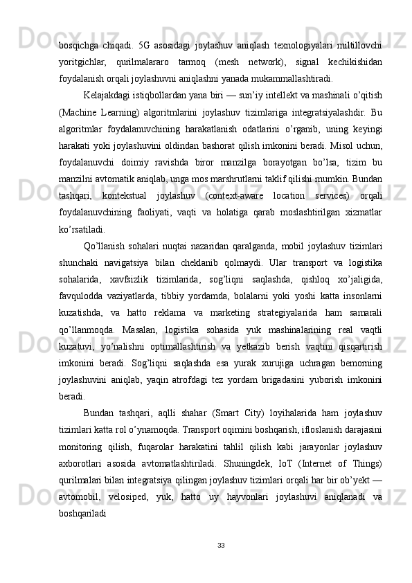 bosqichga   chiqadi.   5G   asosidagi   joylashuv   aniqlash   texnologiyalari   miltillovchi
yoritgichlar,   qurilmalararo   tarmoq   (mesh   network),   signal   kechikishidan
foydalanish orqali joylashuvni aniqlashni yanada mukammallashtiradi.
Kelajakdagi istiqbollardan yana biri — sun’iy intellekt va mashinali o’qitish
(Machine   Learning)   algoritmlarini   joylashuv   tizimlariga   integratsiyalashdir.   Bu
algoritmlar   foydalanuvchining   harakatlanish   odatlarini   o’rganib,   uning   keyingi
harakati yoki joylashuvini oldindan bashorat qilish imkonini beradi. Misol uchun,
foydalanuvchi   doimiy   ravishda   biror   manzilga   borayotgan   bo’lsa,   tizim   bu
manzilni avtomatik aniqlab, unga mos marshrutlarni taklif qilishi mumkin. Bundan
tashqari,   kontekstual   joylashuv   (context-aware   location   services)   orqali
foydalanuvchining   faoliyati,   vaqti   va   holatiga   qarab   moslashtirilgan   xizmatlar
ko’rsatiladi.
Qo’llanish   sohalari   nuqtai   nazaridan   qaralganda,   mobil   joylashuv   tizimlari
shunchaki   navigatsiya   bilan   cheklanib   qolmaydi.   Ular   transport   va   logistika
sohalarida,   xavfsizlik   tizimlarida,   sog’liqni   saqlashda,   qishloq   xo’jaligida,
favqulodda   vaziyatlarda,   tibbiy   yordamda,   bolalarni   yoki   yoshi   katta   insonlarni
kuzatishda,   va   hatto   reklama   va   marketing   strategiyalarida   ham   samarali
qo’llanmoqda.   Masalan,   logistika   sohasida   yuk   mashinalarining   real   vaqtli
kuzatuvi,   yo’nalishni   optimallashtirish   va   yetkazib   berish   vaqtini   qisqartirish
imkonini   beradi.   Sog’liqni   saqlashda   esa   yurak   xurujiga   uchragan   bemorning
joylashuvini   aniqlab,   yaqin   atrofdagi   tez   yordam   brigadasini   yuborish   imkonini
beradi.
Bundan   tashqari,   aqlli   shahar   (Smart   City)   loyihalarida   ham   joylashuv
tizimlari katta rol o’ynamoqda. Transport oqimini boshqarish, ifloslanish darajasini
monitoring   qilish,   fuqarolar   harakatini   tahlil   qilish   kabi   jarayonlar   joylashuv
axborotlari   asosida   avtomatlashtiriladi.   Shuningdek,   IoT   (Internet   of   Things)
qurilmalari bilan integratsiya qilingan joylashuv tizimlari orqali har bir ob’yekt —
avtomobil,   velosiped,   yuk,   hatto   uy   hayvonlari   joylashuvi   aniqlanadi   va
boshqariladi
33 