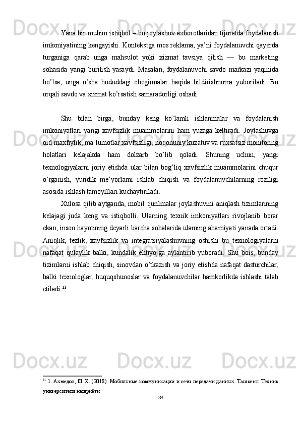 Yana bir muhim istiqbol – bu joylashuv axborotlaridan tijoratda foydalanish
imkoniyatining kengayishi. Kontekstga mos reklama, ya’ni foydalanuvchi qayerda
turganiga   qarab   unga   mahsulot   yoki   xizmat   tavsiya   qilish   —   bu   marketing
sohasida   yangi   burilish   yasaydi.   Masalan,   foydalanuvchi   savdo   markazi   yaqinida
bo’lsa,   unga   o’sha   hududdagi   chegirmalar   haqida   bildirishnoma   yuboriladi.   Bu
orqali savdo va xizmat ko’rsatish samaradorligi oshadi.
Shu   bilan   birga,   bunday   keng   ko’lamli   ishlanmalar   va   foydalanish
imkoniyatlari   yangi   xavfsizlik   muammolarini   ham   yuzaga   keltiradi.   Joylashuvga
oid maxfiylik, ma’lumotlar xavfsizligi, noqonuniy kuzatuv va ruxsatsiz monitoring
holatlari   kelajakda   ham   dolzarb   bo’lib   qoladi.   Shuning   uchun,   yangi
texnologiyalarni   joriy   etishda   ular   bilan   bog’liq   xavfsizlik   muammolarini   chuqur
o’rganish,   yuridik   me’yorlarni   ishlab   chiqish   va   foydalanuvchilarning   roziligi
asosida ishlash tamoyillari kuchaytiriladi.
Xulosa qilib aytganda, mobil  qurilmalar joylashuvini  aniqlash tizimlarining
kelajagi   juda   keng   va   istiqbolli.   Ularning   texnik   imkoniyatlari   rivojlanib   borar
ekan, inson hayotining deyarli barcha sohalarida ularning ahamiyati yanada ortadi.
Aniqlik,   tezlik,   xavfsizlik   va   integratsiyalashuvning   oshishi   bu   texnologiyalarni
nafaqat   qulaylik   balki,   kundalik   ehtiyojga   aylantirib   yuboradi.   Shu   bois,   bunday
tizimlarni  ishlab chiqish, sinovdan o’tkazish  va joriy etishda nafaqat  dasturchilar,
balki  texnologlar, huquqshunoslar   va foydalanuvchilar  hamkorlikda  ishlashi   talab
etiladi. 11
11
  1. Ахмедов, Ш.Х. (2018). Мобильные коммуникации и сети передачи данных. Ташкент: Техник
университети нашриёти
34 
