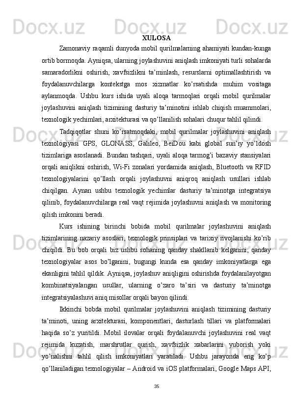 XULOSA
Zamonaviy raqamli dunyoda mobil qurilmalarning ahamiyati kundan-kunga
ortib bormoqda. Ayniqsa, ularning joylashuvini aniqlash imkoniyati turli sohalarda
samaradorlikni   oshirish,   xavfsizlikni   ta’minlash,   resurslarni   optimallashtirish   va
foydalanuvchilarga   kontekstga   mos   xizmatlar   ko’rsatishda   muhim   vositaga
aylanmoqda.   Ushbu   kurs   ishida   uyali   aloqa   tarmoqlari   orqali   mobil   qurilmalar
joylashuvini   aniqlash   tizimining   dasturiy   ta’minotini   ishlab   chiqish   muammolari,
texnologik yechimlari, arxitekturasi va qo’llanilish sohalari chuqur tahlil qilindi.
Tadqiqotlar   shuni   ko’rsatmoqdaki,   mobil   qurilmalar   joylashuvini   aniqlash
texnologiyasi   GPS,   GLONASS,   Galileo,   BeiDou   kabi   global   sun’iy   yo’ldosh
tizimlariga  asoslanadi.   Bundan  tashqari,   uyali   aloqa  tarmog’i   bazaviy  stansiyalari
orqali   aniqlikni   oshirish,   Wi-Fi   zonalari   yordamida   aniqlash,   Bluetooth   va   RFID
texnologiyalarini   qo’llash   orqali   joylashuvni   aniqroq   aniqlash   usullari   ishlab
chiqilgan.   Aynan   ushbu   texnologik   yechimlar   dasturiy   ta’minotga   integratsiya
qilinib,   foydalanuvchilarga  real   vaqt   rejimida  joylashuvni   aniqlash   va   monitoring
qilish imkonini beradi.
Kurs   ishining   birinchi   bobida   mobil   qurilmalar   joylashuvini   aniqlash
tizimlarining   nazariy   asoslari,   texnologik   prinsiplari   va   tarixiy   rivojlanishi   ko’rib
chiqildi.   Bu   bob   orqali   biz   ushbu   sohaning   qanday   shakllanib   kelganini,   qanday
texnologiyalar   asos   bo’lganini,   bugungi   kunda   esa   qanday   imkoniyatlarga   ega
ekanligini tahlil qildik. Ayniqsa, joylashuv aniqligini oshirishda foydalanilayotgan
kombinatsiyalangan   usullar,   ularning   o’zaro   ta’siri   va   dasturiy   ta’minotga
integratsiyalashuvi aniq misollar orqali bayon qilindi.
Ikkinchi   bobda   mobil   qurilmalar   joylashuvini   aniqlash   tizimining   dasturiy
ta’minoti,   uning   arxitekturasi,   komponentlari,   dasturlash   tillari   va   platformalari
haqida   so’z   yuritildi.   Mobil   ilovalar   orqali   foydalanuvchi   joylashuvini   real   vaqt
rejimida   kuzatish,   marshrutlar   qurish,   xavfsizlik   xabarlarini   yuborish   yoki
yo’nalishni   tahlil   qilish   imkoniyatlari   yaratiladi.   Ushbu   jarayonda   eng   ko’p
qo’llaniladigan texnologiyalar – Android va iOS platformalari, Google Maps API,
35