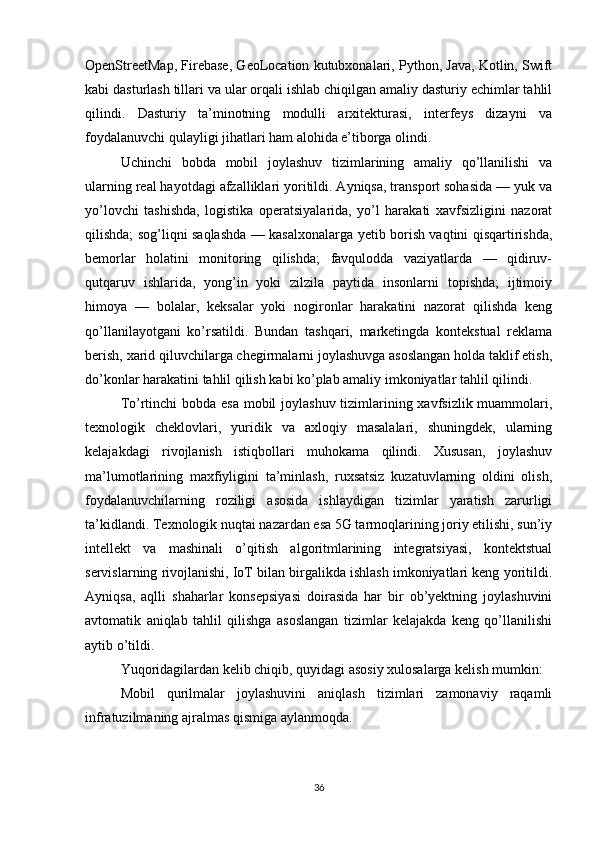 OpenStreetMap, Firebase, GeoLocation kutubxonalari, Python, Java, Kotlin, Swift
kabi dasturlash tillari va ular orqali ishlab chiqilgan amaliy dasturiy echimlar tahlil
qilindi.   Dasturiy   ta’minotning   modulli   arxitekturasi,   interfeys   dizayni   va
foydalanuvchi qulayligi jihatlari ham alohida e’tiborga olindi.
Uchinchi   bobda   mobil   joylashuv   tizimlarining   amaliy   qo’llanilishi   va
ularning real hayotdagi afzalliklari yoritildi. Ayniqsa, transport sohasida — yuk va
yo’lovchi   tashishda,   logistika   operatsiyalarida,   yo’l   harakati   xavfsizligini   nazorat
qilishda; sog’liqni saqlashda — kasalxonalarga yetib borish vaqtini qisqartirishda,
bemorlar   holatini   monitoring   qilishda;   favqulodda   vaziyatlarda   —   qidiruv-
qutqaruv   ishlarida,   yong’in   yoki   zilzila   paytida   insonlarni   topishda;   ijtimoiy
himoya   —   bolalar,   keksalar   yoki   nogironlar   harakatini   nazorat   qilishda   keng
qo’llanilayotgani   ko’rsatildi.   Bundan   tashqari,   marketingda   kontekstual   reklama
berish, xarid qiluvchilarga chegirmalarni joylashuvga asoslangan holda taklif etish,
do’konlar harakatini tahlil qilish kabi ko’plab amaliy imkoniyatlar tahlil qilindi.
To’rtinchi  bobda esa mobil  joylashuv tizimlarining xavfsizlik muammolari,
texnologik   cheklovlari,   yuridik   va   axloqiy   masalalari,   shuningdek,   ularning
kelajakdagi   rivojlanish   istiqbollari   muhokama   qilindi.   Xususan,   joylashuv
ma’lumotlarining   maxfiyligini   ta’minlash,   ruxsatsiz   kuzatuvlarning   oldini   olish,
foydalanuvchilarning   roziligi   asosida   ishlaydigan   tizimlar   yaratish   zarurligi
ta’kidlandi. Texnologik nuqtai nazardan esa 5G tarmoqlarining joriy etilishi, sun’iy
intellekt   va   mashinali   o’qitish   algoritmlarining   integratsiyasi,   kontektstual
servislarning rivojlanishi, IoT bilan birgalikda ishlash imkoniyatlari keng yoritildi.
Ayniqsa,   aqlli   shaharlar   konsepsiyasi   doirasida   har   bir   ob’yektning   joylashuvini
avtomatik   aniqlab   tahlil   qilishga   asoslangan   tizimlar   kelajakda   keng   qo’llanilishi
aytib o’tildi.
Yuqoridagilardan kelib chiqib, quyidagi asosiy xulosalarga kelish mumkin:
Mobil   qurilmalar   joylashuvini   aniqlash   tizimlari   zamonaviy   raqamli
infratuzilmaning ajralmas qismiga aylanmoqda.
36