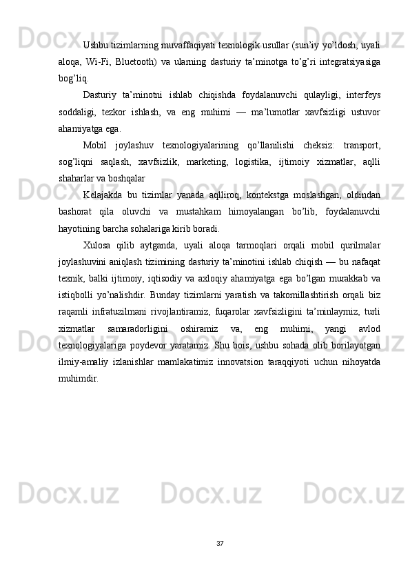 Ushbu tizimlarning muvaffaqiyati texnologik usullar (sun’iy yo’ldosh, uyali
aloqa,   Wi-Fi,   Bluetooth)   va   ularning   dasturiy   ta’minotga   to’g’ri   integratsiyasiga
bog’liq.
Dasturiy   ta’minotni   ishlab   chiqishda   foydalanuvchi   qulayligi,   interfeys
soddaligi,   tezkor   ishlash,   va   eng   muhimi   —   ma’lumotlar   xavfsizligi   ustuvor
ahamiyatga ega.
Mobil   joylashuv   texnologiyalarining   qo’llanilishi   cheksiz:   transport,
sog’liqni   saqlash,   xavfsizlik,   marketing,   logistika,   ijtimoiy   xizmatlar,   aqlli
shaharlar va boshqalar
Kelajakda   bu   tizimlar   yanada   aqlliroq,   kontekstga   moslashgan,   oldindan
bashorat   qila   oluvchi   va   mustahkam   himoyalangan   bo’lib,   foydalanuvchi
hayotining barcha sohalariga kirib boradi.
Xulosa   qilib   aytganda,   uyali   aloqa   tarmoqlari   orqali   mobil   qurilmalar
joylashuvini  aniqlash tizimining dasturiy ta’minotini ishlab chiqish — bu nafaqat
texnik,   balki   ijtimoiy,   iqtisodiy   va   axloqiy   ahamiyatga   ega   bo’lgan   murakkab   va
istiqbolli   yo’nalishdir.   Bunday   tizimlarni   yaratish   va   takomillashtirish   orqali   biz
raqamli   infratuzilmani   rivojlantiramiz,   fuqarolar   xavfsizligini   ta’minlaymiz,   turli
xizmatlar   samaradorligini   oshiramiz   va,   eng   muhimi,   yangi   avlod
texnologiyalariga   poydevor   yaratamiz.   Shu   bois,   ushbu   sohada   olib   borilayotgan
ilmiy-amaliy   izlanishlar   mamlakatimiz   innovatsion   taraqqiyoti   uchun   nihoyatda
muhimdir. 
37