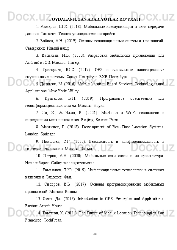 FOYDALANILGAN ADABIYOTLAR RO’YXATI
1.   Ахмедов,   Ш.Х.   (2018).   Мобильные   коммуникации   и   сети   передачи
данных. Ташкент: Техник университети нашриёти.
2.   Бобоев,   А.Н.   (2019).   Основы   геолокационных   систем   и   технологий.
Самарқанд: Илмий нашр.
3.   Васильев,   И.В.   (2020).   Разработка   мобильных   приложений   для
Android  и  iOS . Москва: Питер.
4.   Григорьев,   Ю.С.   (2017).   GPS   и   глобальные   навигационные
спутниковые системы.  Санкт-Петербург: БХВ-Петербург.
5. Джонсон, М. (2016). Mobile Location-Based Services: Technologies and
Applications. New   York :  Wiley .
6.   Кузнецов,   В.П.   (2019).   Программное   обеспечение   для
геоинформационных систем. Москва: Наука.
7.   Ли,   Х.,   &   Чжан,   В.   (2021).   Bluetooth   и   Wi - Fi   технологии   в
определении местоположения.  Beijing: Science Press.
8.   Мартинес,   Р.   (2018).   Development   of   Real-Time   Location   Systems.
London :  Springer .
9.   Николаев,   С.Г.   (2022).   Безопасность   и   конфиденциальность   в
системах геолокации. Москва: Эксмо.
10.   Петров,   А.А.   (2020).   Мобильные   сети   связи   и   их   архитектура.
Новосибирск: Сибирское издательство.
11.   Рамазанов,   Т.Ю.   (2019).   Информационные   технологии   в   системах
навигации. Ташкент: Фан.
12.   Сидоров,   В.В.   (2017).   Основы   программирования   мобильных
приложений. Москва: Бином.
13.   Смит,   Дж.   (2015).   Introduction   to   GPS:   Principles   and   Applications.
Boston: Artech House.
14. Томпсон, К. (2021). The Future of Mobile Location Technologies. San
Francisco :  TechPress .
38 