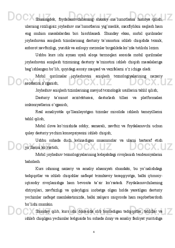 Shuningdek,   foydalanuvchilarning   shaxsiy   ma’lumotlarini   himoya   qilish,
ularning roziligisiz joylashuv ma’lumotlarini yig’maslik, maxfiylikni saqlash ham
eng   muhim   masalalardan   biri   hisoblanadi.   Shunday   ekan,   mobil   qurilmalar
joylashuvini   aniqlash   tizimlarining   dasturiy   ta’minotini   ishlab   chiqishda   texnik,
axborot xavfsizligi, yuridik va axloqiy mezonlar birgalikda ko’zda tutilishi lozim.
Ushbu   kurs   ishi   aynan   uyali   aloqa   tarmoqlari   asosida   mobil   qurilmalar
joylashuvini   aniqlash   tizimining   dasturiy   ta’minotini   ishlab   chiqish   masalalariga
bag’ishlangan bo’lib, quyidagi asosiy maqsad va vazifalarni o’z ichiga oladi:
Mobil   qurilmalar   joylashuvini   aniqlash   texnologiyalarining   nazariy
asoslarini o’rganish;
Joylashuv aniqlash tizimlarining mavjud texnologik usullarini tahlil qilish;
Dasturiy   ta’minot   arxitekturasi,   dasturlash   tillari   va   platformalari
imkoniyatlarini o’rganish;
Real   amaliyotda   qo’llanilayotgan   tizimlar   misolida   ishlash   tamoyillarini
tahlil qilish;
Mobil   ilova   ko’rinishida   oddiy,   samarali,   xavfsiz   va   foydalanuvchi   uchun
qulay dasturiy yechim konsepsiyasini ishlab chiqish;
Ushbu   sohada   duch   kelinadigan   muammolar   va   ularni   bartaraf   etish
yo’llarini ko’rsatish;
Mobil joylashuv texnologiyalarining kelajakdagi rivojlanish tendensiyalarini
baholash.
Kurs   ishining   nazariy   va   amaliy   ahamiyati   shundaki,   bu   yo’nalishdagi
tadqiqotlar   va   ishlab   chiqishlar   nafaqat   texnikaviy   taraqqiyotga,   balki   ijtimoiy-
iqtisodiy   rivojlanishga   ham   bevosita   ta’sir   ko’rsatadi.   Foydalanuvchilarning
ehtiyojlari,   xavfsizligi   va   qulayligini   inobatga   olgan   holda   yaratilgan   dasturiy
yechimlar   nafaqat   mamlakatimizda,   balki   xalqaro   miqyosda   ham   raqobatbardosh
bo’lishi mumkin.
Shunday   qilib,   kurs   ishi   doirasida   olib   boriladigan   tadqiqotlar,   tahlillar   va
ishlab chiqilgan yechimlar kelgusida bu sohada ilmiy va amaliy faoliyat yuritishga
4