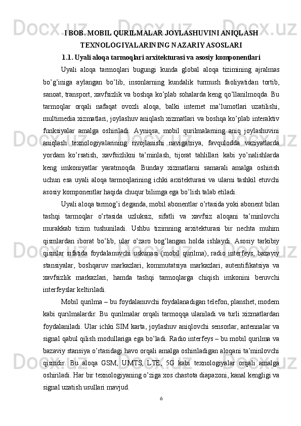 I BOB. MOBIL QURILMALAR JOYLASHUVINI ANIQLASH
TEXNOLOGIYALARINING NAZARIY ASOSLARI
1.1. Uyali aloqa tarmoqlari arxitekturasi va asosiy komponentlari
Uyali   aloqa   tarmoqlari   bugungi   kunda   global   aloqa   tizimining   ajralmas
bo’g’iniga   aylangan   bo’lib,   insonlarning   kundalik   turmush   faoliyatidan   tortib,
sanoat, transport, xavfsizlik va boshqa ko’plab sohalarda keng qo’llanilmoqda. Bu
tarmoqlar   orqali   nafaqat   ovozli   aloqa,   balki   internet   ma’lumotlari   uzatilishi,
multimedia xizmatlari, joylashuv aniqlash xizmatlari va boshqa ko’plab interaktiv
funksiyalar   amalga   oshiriladi.   Ayniqsa,   mobil   qurilmalarning   aniq   joylashuvini
aniqlash   texnologiyalarining   rivojlanishi   navigatsiya,   favqulodda   vaziyatlarda
yordam   ko’rsatish,   xavfsizlikni   ta’minlash,   tijorat   tahlillari   kabi   yo’nalishlarda
keng   imkoniyatlar   yaratmoqda.   Bunday   xizmatlarni   samarali   amalga   oshirish
uchun   esa   uyali   aloqa   tarmoqlarining   ichki   arxitekturasi   va   ularni   tashkil   etuvchi
asosiy komponentlar haqida chuqur bilimga ega bo’lish talab etiladi.
Uyali aloqa tarmog’i deganda, mobil abonentlar o’rtasida yoki abonent bilan
tashqi   tarmoqlar   o’rtasida   uzluksiz,   sifatli   va   xavfsiz   aloqani   ta’minlovchi
murakkab   tizim   tushuniladi.   Ushbu   tizimning   arxitekturasi   bir   nechta   muhim
qismlardan   iborat   bo’lib,   ular   o’zaro   bog’langan   holda   ishlaydi.   Asosiy   tarkibiy
qismlar   sifatida   foydalanuvchi   uskunasi   (mobil   qurilma),   radio   interfeys,   bazaviy
stansiyalar,   boshqaruv   markazlari,   kommutatsiya   markazlari,   autentifikatsiya   va
xavfsizlik   markazlari,   hamda   tashqi   tarmoqlarga   chiqish   imkonini   beruvchi
interfeyslar keltiriladi.
Mobil qurilma – bu foydalanuvchi foydalanadigan telefon, planshet, modem
kabi   qurilmalardir.   Bu   qurilmalar   orqali   tarmoqqa   ulaniladi   va   turli   xizmatlardan
foydalaniladi. Ular ichki SIM karta, joylashuv aniqlovchi sensorlar, antennalar va
signal qabul qilish modullariga ega bo’ladi. Radio interfeys – bu mobil qurilma va
bazaviy stansiya o’rtasidagi havo orqali amalga oshiriladigan aloqani ta’minlovchi
qismdir.   Bu   aloqa   GSM,   UMTS,   LTE,   5G   kabi   texnologiyalar   orqali   amalga
oshiriladi. Har bir texnologiyaning o’ziga xos chastota diapazoni, kanal kengligi va
signal uzatish usullari mavjud.
6 
