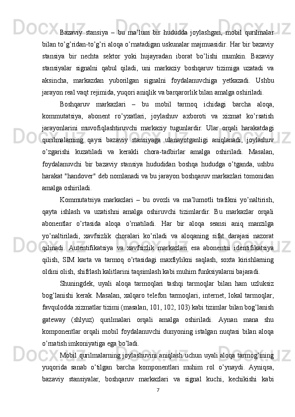 Bazaviy   stansiya   –   bu   ma’lum   bir   hududda   joylashgan,   mobil   qurilmalar
bilan to’g’ridan-to’g’ri aloqa o’rnatadigan uskunalar majmuasidir. Har bir bazaviy
stansiya   bir   nechta   sektor   yoki   hujayradan   iborat   bo’lishi   mumkin.   Bazaviy
stansiyalar   signalni   qabul   qiladi,   uni   markaziy   boshqaruv   tizimiga   uzatadi   va
aksincha,   markazdan   yuborilgan   signalni   foydalanuvchiga   yetkazadi.   Ushbu
jarayon real vaqt rejimida, yuqori aniqlik va barqarorlik bilan amalga oshiriladi.
Boshqaruv   markazlari   –   bu   mobil   tarmoq   ichidagi   barcha   aloqa,
kommutatsiya,   abonent   ro’yxatlari,   joylashuv   axboroti   va   xizmat   ko’rsatish
jarayonlarini   muvofiqlashtiruvchi   markaziy   tugunlardir.   Ular   orqali   harakatdagi
qurilmalarning   qaysi   bazaviy   stansiyaga   ulanayotganligi   aniqlanadi,   joylashuv
o’zgarishi   kuzatiladi   va   kerakli   chora-tadbirlar   amalga   oshiriladi.   Masalan,
foydalanuvchi   bir   bazaviy   stansiya   hududidan   boshqa   hududga   o’tganda,   ushbu
harakat "handover" deb nomlanadi va bu jarayon boshqaruv markazlari tomonidan
amalga oshiriladi.
Kommutatsiya   markazlari   –   bu   ovozli   va   ma’lumotli   trafikni   yo’naltirish,
qayta   ishlash   va   uzatishni   amalga   oshiruvchi   tizimlardir.   Bu   markazlar   orqali
abonentlar   o’rtasida   aloqa   o’rnatiladi.   Har   bir   aloqa   seansi   aniq   manzilga
yo’naltiriladi,   xavfsizlik   choralari   ko’riladi   va   aloqaning   sifat   darajasi   nazorat
qilinadi.   Autentifikatsiya   va   xavfsizlik   markazlari   esa   abonentni   identifikatsiya
qilish,   SIM   karta   va   tarmoq   o’rtasidagi   maxfiylikni   saqlash,   soxta   kirishlarning
oldini olish, shifrlash kalitlarini taqsimlash kabi muhim funksiyalarni bajaradi.
Shuningdek,   uyali   aloqa   tarmoqlari   tashqi   tarmoqlar   bilan   ham   uzluksiz
bog’lanishi   kerak.   Masalan,   xalqaro   telefon   tarmoqlari,   internet,   lokal   tarmoqlar,
favqulodda xizmatlar tizimi (masalan, 101, 102, 103) kabi tizimlar bilan bog’lanish
gateway   (shlyuz)   qurilmalari   orqali   amalga   oshiriladi.   Aynan   mana   shu
komponentlar   orqali   mobil   foydalanuvchi   dunyoning   istalgan   nuqtasi   bilan   aloqa
o’rnatish imkoniyatiga ega bo’ladi.
Mobil qurilmalarning joylashuvini  aniqlash uchun uyali aloqa tarmog’ining
yuqorida   sanab   o’tilgan   barcha   komponentlari   muhim   rol   o’ynaydi.   Ayniqsa,
bazaviy   stansiyalar,   boshqaruv   markazlari   va   signal   kuchi,   kechikishi   kabi
7 