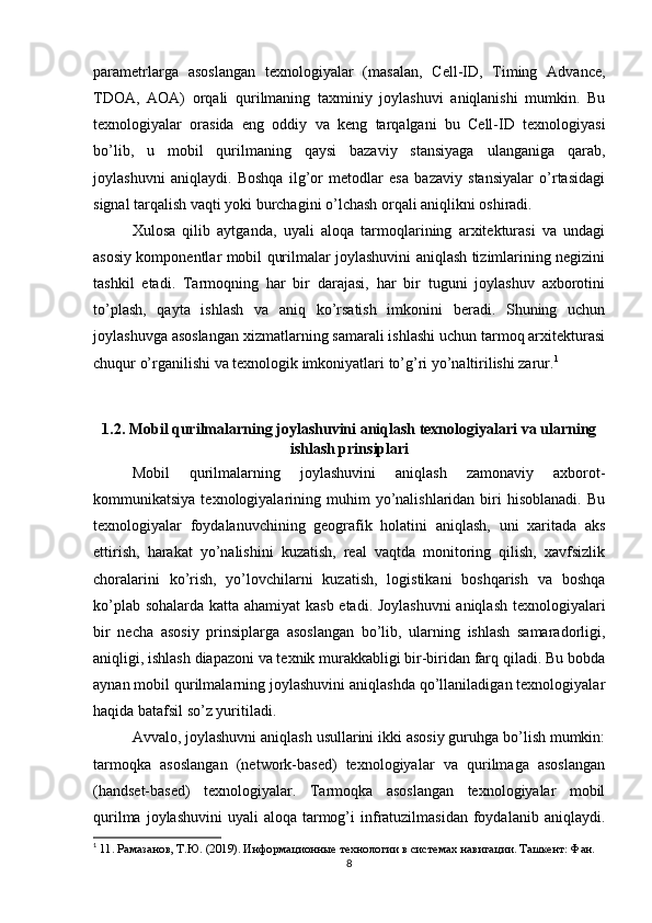 parametrlarga   asoslangan   texnologiyalar   (masalan,   Cell-ID,   Timing   Advance,
TDOA,   AOA)   orqali   qurilmaning   taxminiy   joylashuvi   aniqlanishi   mumkin.   Bu
texnologiyalar   orasida   eng   oddiy   va   keng   tarqalgani   bu   Cell-ID   texnologiyasi
bo’lib,   u   mobil   qurilmaning   qaysi   bazaviy   stansiyaga   ulanganiga   qarab,
joylashuvni   aniqlaydi.   Boshqa   ilg’or   metodlar   esa   bazaviy   stansiyalar   o’rtasidagi
signal tarqalish vaqti yoki burchagini o’lchash orqali aniqlikni oshiradi.
Xulosa   qilib   aytganda,   uyali   aloqa   tarmoqlarining   arxitekturasi   va   undagi
asosiy komponentlar mobil qurilmalar joylashuvini aniqlash tizimlarining negizini
tashkil   etadi.   Tarmoqning   har   bir   darajasi,   har   bir   tuguni   joylashuv   axborotini
to’plash,   qayta   ishlash   va   aniq   ko’rsatish   imkonini   beradi.   Shuning   uchun
joylashuvga asoslangan xizmatlarning samarali ishlashi uchun tarmoq arxitekturasi
chuqur o’rganilishi va texnologik imkoniyatlari to’g’ri yo’naltirilishi zarur. 1
1.2. Mobil qurilmalarning joylashuvini aniqlash texnologiyalari va ularning
ishlash prinsiplari
Mobil   qurilmalarning   joylashuvini   aniqlash   zamonaviy   axborot-
kommunikatsiya  texnologiyalarining  muhim   yo’nalishlaridan  biri   hisoblanadi.  Bu
texnologiyalar   foydalanuvchining   geografik   holatini   aniqlash,   uni   xaritada   aks
ettirish,   harakat   yo’nalishini   kuzatish,   real   vaqtda   monitoring   qilish,   xavfsizlik
choralarini   ko’rish,   yo’lovchilarni   kuzatish,   logistikani   boshqarish   va   boshqa
ko’plab sohalarda katta ahamiyat kasb etadi. Joylashuvni  aniqlash texnologiyalari
bir   necha   asosiy   prinsiplarga   asoslangan   bo’lib,   ularning   ishlash   samaradorligi,
aniqligi, ishlash diapazoni va texnik murakkabligi bir-biridan farq qiladi. Bu bobda
aynan mobil qurilmalarning joylashuvini aniqlashda qo’llaniladigan texnologiyalar
haqida batafsil so’z yuritiladi.
Avvalo, joylashuvni aniqlash usullarini ikki asosiy guruhga bo’lish mumkin:
tarmoqka   asoslangan   (network-based)   texnologiyalar   va   qurilmaga   asoslangan
(handset-based)   texnologiyalar.   Tarmoqka   asoslangan   texnologiyalar   mobil
qurilma  joylashuvini   uyali  aloqa  tarmog’i  infratuzilmasidan  foydalanib  aniqlaydi.
1
  11. Рамазанов, Т.Ю. (2019). Информационные технологии в системах навигации. Ташкент: Фан.
8