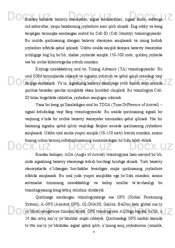 Bunday   hollarda   bazaviy   stansiyalar,   signal   kechikishlari,   signal   kuchi,   sektorga
oid axborotlar, yaqin bazalarning joylashuvi asos qilib olinadi. Eng oddiy va keng
tarqalgan tarmoqka asoslangan  metod bu Cell-ID (Cell Identity)  texnologiyasidir.
Bu   usulda   qurilmaning   ulangan   bazaviy   stansiyasi   aniqlanadi   va   uning   hududi
joylashuv sifatida qabul qilinadi. Ushbu usulda aniqlik darajasi bazaviy stansiyalar
zichligiga bog’liq bo’lib, shahar  joylarida aniqlik  150–500 metr, qishloq  joylarda
esa bir necha kilometrgacha yetishi mumkin.
Keyingi   murakkabroq   usul   bu   Timing   Advance   (TA)   texnologiyasidir.   Bu
usul GSM tarmoqlarida ishlaydi va signalni yuborish va qabul qilish orasidagi vaqt
farqiga asoslanadi. Ya’ni, signalning bazaviy stansiyaga yetib borish vaqti asosida
qurilma bazadan qancha uzoqlikda ekani hisoblab chiqiladi. Bu texnologiya Cell-
ID bilan birgalikda ishlatilsa, joylashuv aniqligini oshiradi.
Yana bir keng qo’llaniladigan usul bu TDOA (Time Difference of Arrival) –
signal   kelishidagi   vaqt   farqi   texnologiyasidir.   Bu   usulda   qurilmaning   signali   bir
vaqtning   o’zida   bir   nechta   bazaviy   stansiyalar   tomonidan   qabul   qilinadi.   Har   bir
bazaning   signalni   qabul   qilish   vaqtidagi   farqlari   asosida   qurilmaning   joylashuvi
aniqlanadi. Ushbu usul ancha yuqori aniqlik (50–150 metr) berishi mumkin, ammo
buning uchun tarmoq infratuzilmasining sinxronlashgan bo’lishi talab etiladi.
Bundan tashqari, AOA (Angle of Arrival) texnologiyasi ham mavjud bo’lib,
unda signalning bazaviy stansiyaga kelish burchagi hisobga olinadi. Turli bazaviy
stansiyalarda   o’lchangan   burchaklar   kesishgan   nuqta   qurilmaning   joylashuvi
sifatida   aniqlanadi.   Bu   usul   juda   yuqori   aniqlikka   ega   bo’lishi   mumkin,   ammo
antennalar   tizimining   murakkabligi   va   tashqi   omillar   ta’sirchanligi   bu
texnologiyaning keng tatbiq etilishini cheklaydi.
Qurilmaga   asoslangan   texnologiyalarga   esa   GPS   (Global   Positioning
System), A-GPS (Assisted GPS), GLONASS, Galileo, BeiDou kabi global sun’iy
yo’ldosh navigatsiya tizimlari kiradi. GPS texnologiyasi AQShga tegishli bo’lib, u
24  dan   ortiq   sun’iy  yo’ldoshlar   orqali   ishlaydi.   Qurilmadagi   GPS   moduli   kamida
to’rtta  sun’iy   yo’ldoshdan   signal   qabul   qilib,  o’zining  aniq   joylashuvini   (uzunlik,
9 