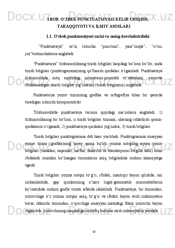 I BOB. O‘ZBEK PUNKTUATSIYASI KELIB CHIQISH,
TARAQQIYOTI VA ILMIY ASOSLARI
1.1. O‘zbek punktuatsiyasi tarixi va uning davrlashtirilishi
  “Punktuatsiya”   so‘zi   lotincha   “punctum”,   yani“nuqta”,   “o‘rin,
joy”tushunchalarini anglatadi.
"Punktuatsiya” tilshunoslikning tinish belgilari haqidagi bo‘limi bo‘lib, unda
tinish belgilari (punktogramma)ning qo‘llanish qoidalari o‘rganiladi. Punktuatsiya
tilshunoslikda   nutq   oqimidagi   intonatsion-prosodik   to‘xtamlarni,   yozuvda
ifodalanadigan shartli belgilar yig‘indisini (tinish belgilarini) anglatadi.
Punktuatsiya   yozuv   tizimining   grafika   va   orfografiya   bilan   bir   qatorda
turadigan uchinchi komponentidir.
Tilshunoslikda   punktuatsiya   termini   quyidagi   ma’nolarni   anglatadi:   1)
tilshunoslikning  bir   bo‘limi,  u tinish  belgilari   tizimini, ularning ishlatilish  qonun-
qoidalarini o‘rganadi; 2) punktuatsiya qoidalari yig‘indisi; 3) tinish belgilari.
Tinish   belgilari   punktogramma   deb   ham   yuritiladi.   Punktogramma   muayyan
yozuv   tizimi   (grafika)ning   uzviy   qismi   bo‘lib,   yozma   nutqning   ayrim   yozuv
belgilari (masalan, raqamlar, harflar, diakritik va transkripsion belgilar kabi) bilan
ifodalash   mumkin   bo‘lmagan   tomonlarini   aniq   belgilashda   muhim   ahamiyatga
egadir.
Tinish   belgilari   yozma   nutqni   to‘g‘ri,   ifodali,   mantiqiy   bayon   qilishda,   uni
ixchamlashda,   gap   qismlarining   o‘zaro   logik-grammatik   munosabatlarini
ko‘rsatishda   muhim   grafik   vosita   sifatida   ishlatiladi.   Punktuatsiya,   bir   tomondan,
yozuvchiga   o‘z   yozma   nutqini   aniq,   to‘g‘ri   va   ifodali   bayon   etish   imkoniyatini
bersa,   ikkinchi   tomondan,   o‘quvchiga   muayyan   matndagi   fikrni   yozuvchi   bayon
etganidek, yozuvchining maqsadiga muvofiq tushuna olish imkoniyatini yaratadi.
10 