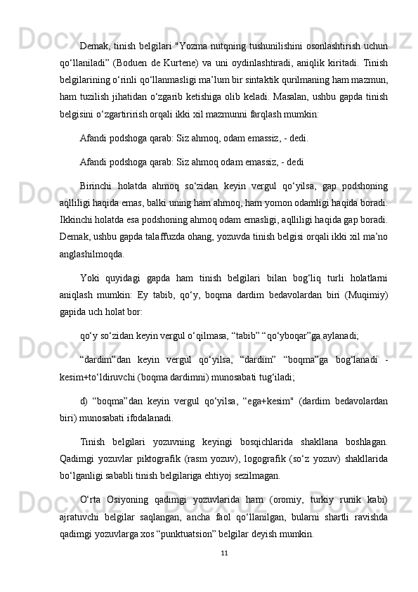Demak, tinish belgilari "Yozma nutqning tushunilishini osonlashtirish uchun
qo‘llaniladi”   (Boduen   de   Kurtene)   va   uni   oydinlashtiradi,   aniqlik   kiritadi.   Tinish
belgilarining o‘rinli qo‘llanmasligi ma’lum bir sintaktik qurilmaning ham mazmun,
ham tuzilish jihatidan o‘zgarib ketishiga olib keladi. Masalan, ushbu gapda tinish
belgisini o‘zgartirirish orqali ikki xil mazmunni farqlash mumkin:
Afandi podshoga qarab: Siz ahmoq, odam emassiz, - dedi.
Afandi podshoga qarab: Siz ahmoq odam emassiz, - dedi
Birinchi   holatda   ahmoq   so‘zidan   keyin   vergul   qo‘yilsa,   gap   podshoning
aqlliligi haqida emas, balki uning ham ahmoq, ham yomon odamligi haqida boradi.
Ikkinchi holatda esa podshoning ahmoq odam emasligi, aqlliligi haqida gap boradi.
Demak, ushbu gapda talaffuzda ohang, yozuvda tinish belgisi orqali ikki xil ma’no
anglashilmoqda.
Yoki   quyidagi   gapda   ham   tinish   belgilari   bilan   bog‘liq   turli   holatlarni
aniqlash   mumkin:   Ey   tabib,   qo‘y,   boqma   dardim   bedavolardan   biri   (Muqimiy)
gapida uch holat bor:
qo‘y so‘zidan keyin vergul o‘qilmasa, “tabib” “qo‘yboqar”ga aylanadi;
“dardim”dan   keyin   vergul   qo‘yilsa,   “dardim”   “boqma”ga   bog‘lanadi   -
kesim+to‘ldiruvchi (boqma dardimni) munosabati tug‘iladi;
d)   “boqma”dan   keyin   vergul   qo‘yilsa,   “ega+kesim"   (dardim   bedavolardan
biri) munosabati ifodalanadi.
Tinish   belgilari   yozuvning   keyingi   bosqichlarida   shakllana   boshlagan.
Qadimgi   yozuvlar   piktografik   (rasm   yozuv),   logografik   (so‘z   yozuv)   shakllarida
bo‘lganligi sababli tinish belgilariga ehtiyoj sezilmagan.
O‘rta   Osiyoning   qadimgi   yozuvlarida   ham   (oromiy,   turkiy   runik   kabi)
ajratuvchi   belgilar   saqlangan,   ancha   faol   qo‘llanilgan,   bularni   shartli   ravishda
qadimgi yozuvlarga xos “punktuatsion” belgilar deyish mumkin.
11