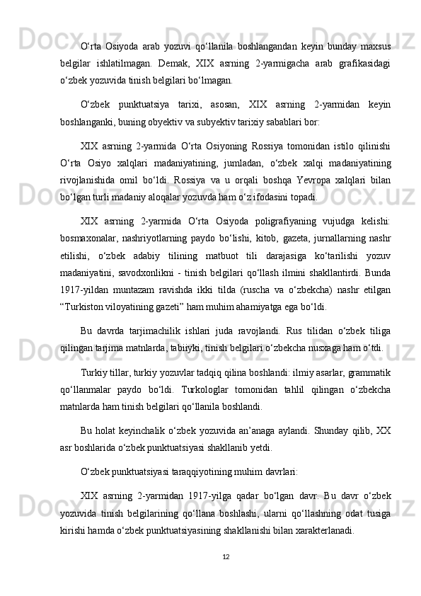 O‘rta   Osiyoda   arab   yozuvi   qo‘llanila   boshlangandan   keyin   bunday   maxsus
belgilar   ishlatilmagan.   Demak,   XIX   asrning   2-yarmigacha   arab   grafikasidagi
o‘zbek yozuvida tinish belgilari bo‘lmagan.
O‘zbek   punktuatsiya   tarixi,   asosan,   XIX   asrning   2-yarmidan   keyin
boshlanganki, buning obyektiv va subyektiv tarixiy sabablari bor:
XIX   asrning   2-yarmida   O‘rta   Osiyoning   Rossiya   tomonidan   istilo   qilinishi
O‘rta   Osiyo   xalqlari   madaniyatining,   jumladan,   o‘zbek   xalqi   madaniyatining
rivojlanishida   omil   bo‘ldi.   Rossiya   va   u   orqali   boshqa   Yevropa   xalqlari   bilan
bo‘lgan turli madaniy aloqalar yozuvda ham o‘z ifodasini topadi.
XIX   asrning   2-yarmida   O‘rta   Osiyoda   poligrafiyaning   vujudga   kelishi:
bosmaxonalar,   nashriyotlarning   paydo   bo‘lishi,   kitob,   gazeta,   jurnallarning   nashr
etilishi,   o‘zbek   adabiy   tilining   matbuot   tili   darajasiga   ko‘tarilishi   yozuv
madaniyatini,   savodxonlikni   -   tinish   belgilari   qo‘llash   ilmini   shakllantirdi.   Bunda
1917-yildan   muntazam   ravishda   ikki   tilda   (ruscha   va   o‘zbekcha)   nashr   etilgan
“Turkiston viloyatining gazeti” ham muhim ahamiyatga ega bo‘ldi.
Bu   davrda   tarjimachilik   ishlari   juda   ravojlandi.   Rus   tilidan   o‘zbek   tiliga
qilingan tarjima matnlarda, tabiiyki, tinish belgilari o‘zbekcha nusxaga ham o‘tdi.
Turkiy tillar, turkiy yozuvlar tadqiq qilina boshlandi: ilmiy asarlar, grammatik
qo‘llanmalar   paydo   bo‘ldi.   Turkologlar   tomonidan   tahlil   qilingan   o‘zbekcha
matnlarda ham tinish belgilari qo‘llanila boshlandi.
Bu   holat   keyinchalik   o‘zbek   yozuvida   an’anaga   aylandi.   Shunday   qilib,   XX
asr boshlarida o‘zbek punktuatsiyasi shakllanib yetdi.
O‘zbek punktuatsiyasi taraqqiyotining muhim davrlari:
XIX   asrning   2-yarmidan   1917-yilga   qadar   bo‘lgan   davr.   Bu   davr   o‘zbek
yozuvida   tinish   belgilarining   qo‘llana   boshlashi,   ularni   qo‘llashning   odat   tusiga
kirishi hamda o‘zbek punktuatsiyasining shakllanishi bilan xarakterlanadi.
12 