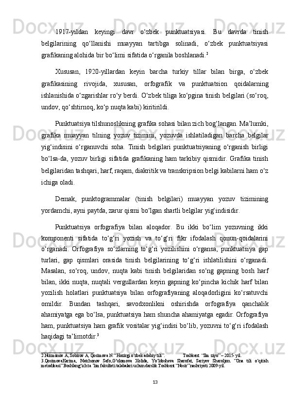 1917-yildan   keyingi   davr   o‘zbek   punktuatsiyasi.   Bu   davrda   tinish
belgilarining   qo‘llanishi   muayyan   tartibga   solinadi,   o‘zbek   punktuatsiyasi
grafikaning alohida bir bo‘limi sifatida o‘rganila boshlanadi. 2
Xususan,   1920-yillardan   keyin   barcha   turkiy   tillar   bilan   birga,   o‘zbek
grafikasining   rivojida,   xususan,   orfografik   va   punktuatsion   qoidalarning
ishlanishida o‘zgarishlar ro‘y berdi. O‘zbek tiliga ko‘pgina tinish belgilari (so‘roq,
undov, qo‘shtirnoq, ko‘p nuqta kabi) kiritirildi.
Punktuatsiya tilshunoslikning grafika sohasi bilan zich bog‘langan. Ma’lumki,
grafika   muayyan   tilning   yozuv   tizimini,   yozuvda   ishlatiladigan   barcha   belgilar
yig‘indisini   o‘rganuvchi   soha.   Tinish   belgilari   punktuatsiyaning   o‘rganish   birligi
bo‘lsa-da,   yozuv   birligi   sifatida   grafikaning   ham   tarkibiy   qismidir.   Grafika   tinish
belgilaridan tashqari, harf, raqam, diakritik va transkripsion belgi kabilarni ham o‘z
ichiga oladi.
Demak,   punktogrammalar   (tinish   belgilari)   muayyan   yozuv   tizimining
yordamchi, ayni paytda, zarur qismi bo‘lgan shartli belgilar yig‘indisidir.
Punktuatsiya   orfografiya   bilan   aloqador.   Bu   ikki   bo‘lim   yozuvning   ikki
komponenti   sifatida   to‘g‘ri   yozish   va   to‘g‘ri   fikr   ifodalash   qonun-qoidalarini
o‘rganadi.   Orfografiya   so‘zlarning   to‘g‘ri   yozilishini   o‘rgansa,   punktuatsiya   gap
turlari,   gap   qismlari   orasida   tinish   belgilarining   to‘g‘ri   ishlatilishini   o‘rganadi.
Masalan,   so‘roq,   undov,   nuqta   kabi   tinish   belgilaridan   so‘ng   gapning   bosh   harf
bilan,   ikki   nuqta,   nuqtali   vergullardan   keyin   gapning   ko‘pincha   kichik   harf   bilan
yozilish   holatlari   punktuatsiya   bilan   orfografiyaning   aloqadorligini   ko‘rsatuvchi
omildir.   Bundan   tashqari,   savodxonlikni   oshirishda   orfografiya   qanchalik
ahamiyatga ega bo‘lsa, punktuatsiya ham shuncha ahamiyatga egadir. Orfografiya
ham, punktuatsiya ham grafik vositalar yig‘indisi bo‘lib, yozuvni to‘g‘ri ifodalash
haqidagi ta’limotdir. 3
________________________
2.Nurmonov A, Sobirov A, Qosimova N.“ Hozirgi o‘zbek adabiy tili”.                 Toshkent  “Ilm ziyo” – 2015- yil.
3.QosimovaKarima,   Matchonov   Safo,G‘ulomova   Xolida,   Yo‘ldosheva   Sharofat,   Sariyev   Sharoljon.   “Ona   tili   o‘qitish
metodikasi”.BoshIang‘ich ta ’lim fakulteti talabalari uchun darslik.Toshkent “Nosir” nashriyoti 2009-yil.
13 