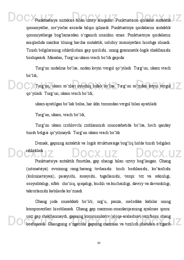 Punktuatsiya   sintaksis   bilan   uzviy   aloqador.   Punktuatsion   qoidalar   sintaktik
qonuniyatlar,   me’yorlar   asosida   talqin   qilinadi.   Punktuatsiya   qoidalarini   sintaktik
qonuniyatlarga   bog‘lamasdan   o‘rganish   mumkin   emas.   Punktuatsiya   qoidalarini
aniqlashda   mazkur   tilning   barcha   sintaktik,   uslubiy   xususiyatlari   hisobga   olinadi.
Tinish belgilarining ishlatilishini gap qurilishi, uning grammatik-logik shakllanishi
boshqaradi. Masalan, Turg‘un ukam vrach bo‘ldi gapida:
Turg‘un undalma bo‘lsa, undan keyin vergul qo‘yiladi: Turg‘un, ukam vrach
bo‘ldi;
Turg‘un, ukam  so‘zlari  uyushiq bolak bo‘lsa, Turg‘un so‘zidan keyin vergul
qo‘yiladi: Turg‘un, ukam vrach bo‘ldi;
ukam ajratilgan bo‘lak bolsa, har ikki tomondan vergul bilan ajratiladi:
Turg‘un, ukam, vrach bo‘ldi;
Turg‘un   ukam   izohlovchi   izohlanmish   munosabatida   bo‘lsa,   hech   qanday
tinish belgisi qo‘yilmaydi: Turg‘un ukam vrach bo‘ldi.
Demak, gapning sintaktik va logik strukturasiga bog‘liq holda tinish belgilari
ishlatiladi.
Punktuatsiya   sintaktik   fonetika,   gap   ohangi   bilan   uzviy   bog‘langan.   Ohang
(intonatsiya)   ovozning   rang-barang   tovlanishi:   tinch   boshlanishi,   ko‘tarilishi
(kulminatsiyasi),   pasayishi,   susayishi,   tugallanishi;   tempi:   tez   va   sekinligi,
osoyishtaligi; sifati: cho‘ziq, qisqaligi, kuchli va kuchsizligi; davriy va davomliligi,
takrorlanishi kabilarda ko‘rinadi.
Ohang   juda   murakkab   bo‘lib,   urg‘u,   pauza,   melodika   kabilar   uning
komponentlari   hisoblanadi.   Ohang   gap   mazmun-mundarijasining   ajralmas   qismi:
usiz gap shakllanmaydi, gapning kommunikativ (aloqa-aralashuv) vazifasini ohang
boshqaradi.   Ohangning   o‘zgarishi   gapning   mazmun   va   tuzilish   jihatidan   o‘zgarib
14 