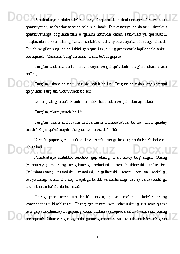 Punktuatsiya   sintaksis   bilan   uzviy   aloqador.   Punktuatsion   qoidalar   sintaktik
qonuniyatlar,   me’yorlar   asosida   talqin   qilinadi.   Punktuatsiya   qoidalarini   sintaktik
qonuniyatlarga   bog‘lamasdan   o‘rganish   mumkin   emas.   Punktuatsiya   qoidalarini
aniqlashda   mazkur   tilning   barcha   sintaktik,   uslubiy   xususiyatlari   hisobga   olinadi.
Tinish belgilarining ishlatilishini gap qurilishi, uning grammatik-logik shakllanishi
boshqaradi. Masalan, Turg‘un ukam vrach bo‘ldi gapida:
Turg‘un undalma bo‘lsa, undan keyin vergul qo‘yiladi: Turg‘un, ukam vrach
bo‘ldi;
Turg‘un, ukam  so‘zlari  uyushiq bolak bo‘lsa, Turg‘un so‘zidan keyin vergul
qo‘yiladi: Turg‘un, ukam vrach bo‘ldi;
ukam ajratilgan bo‘lak bolsa, har ikki tomondan vergul bilan ajratiladi:
Turg‘un, ukam, vrach bo‘ldi;
Turg‘un   ukam   izohlovchi   izohlanmish   munosabatida   bo‘lsa,   hech   qanday
tinish belgisi qo‘yilmaydi: Turg‘un ukam vrach bo‘ldi.
Demak, gapning sintaktik va logik strukturasiga bog‘liq holda tinish belgilari
ishlatiladi.
Punktuatsiya   sintaktik   fonetika,   gap   ohangi   bilan   uzviy   bog‘langan.   Ohang
(intonatsiya)   ovozning   rang-barang   tovlanishi:   tinch   boshlanishi,   ko‘tarilishi
(kulminatsiyasi),   pasayishi,   susayishi,   tugallanishi;   tempi:   tez   va   sekinligi,
osoyishtaligi; sifati: cho‘ziq, qisqaligi, kuchli va kuchsizligi; davriy va davomliligi,
takrorlanishi kabilarda ko‘rinadi.
Ohang   juda   murakkab   bo‘lib,   urg‘u,   pauza,   melodika   kabilar   uning
komponentlari   hisoblanadi.   Ohang   gap   mazmun-mundarijasining   ajralmas   qismi:
usiz gap shakllanmaydi, gapning kommunikativ (aloqa-aralashuv) vazifasini ohang
boshqaradi.   Ohangning   o‘zgarishi   gapning   mazmun   va   tuzilish   jihatidan   o‘zgarib
14