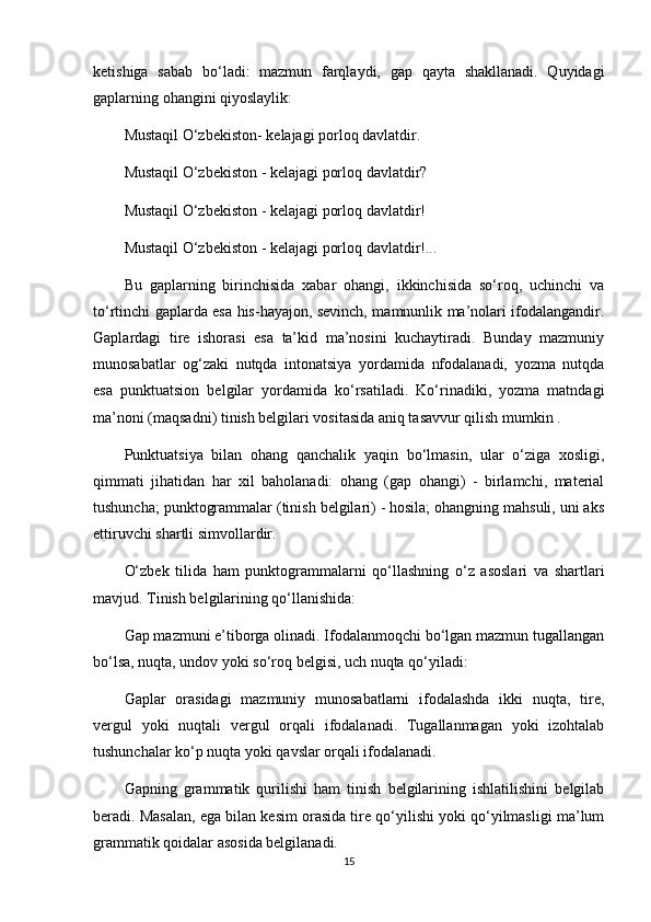 ketishiga   sabab   bo‘ladi:   mazmun   farqlaydi,   gap   qayta   shakllanadi.   Quyidagi
gaplarning ohangini qiyoslaylik:
Mustaqil O‘zbekiston- kelajagi porloq davlatdir.
Mustaqil O‘zbekiston - kelajagi porloq davlatdir?
Mustaqil O‘zbekiston - kelajagi porloq davlatdir!
Mustaqil O‘zbekiston - kelajagi porloq davlatdir!...
Bu   gaplarning   birinchisida   xabar   ohangi,   ikkinchisida   so‘roq,   uchinchi   va
to‘rtinchi gaplarda esa his-hayajon, sevinch, mamnunlik ma’nolari ifodalangandir.
Gaplardagi   tire   ishorasi   esa   ta’kid   ma’nosini   kuchaytiradi.   Bunday   mazmuniy
munosabatlar   og‘zaki   nutqda   intonatsiya   yordamida   nfodalanadi,   yozma   nutqda
esa   punktuatsion   belgilar   yordamida   ko‘rsatiladi.   Ko‘rinadiki,   yozma   matndagi
ma’noni (maqsadni) tinish belgilari vositasida aniq tasavvur qilish mumkin .
Punktuatsiya   bilan   ohang   qanchalik   yaqin   bo‘lmasin,   ular   o‘ziga   xosligi,
qimmati   jihatidan   har   xil   baholanadi:   ohang   (gap   ohangi)   -   birlamchi,   material
tushuncha; punktogrammalar (tinish belgilari) - hosila; ohangning mahsuli, uni aks
ettiruvchi shartli simvollardir.
O‘zbek   tilida   ham   punktogrammalarni   qo‘llashning   o‘z   asoslari   va   shartlari
mavjud. Tinish belgilarining qo‘llanishida:
Gap mazmuni e’tiborga olinadi. Ifodalanmoqchi bo‘lgan mazmun tugallangan
bo‘lsa, nuqta, undov yoki so‘roq belgisi, uch nuqta qo‘yiladi:
Gaplar   orasidagi   mazmuniy   munosabatlarni   ifodalashda   ikki   nuqta,   tire,
vergul   yoki   nuqtali   vergul   orqali   ifodalanadi.   Tugallanmagan   yoki   izohtalab
tushunchalar ko‘p nuqta yoki qavslar orqali ifodalanadi.
Gapning   grammatik   qurilishi   ham   tinish   belgilarining   ishlatilishini   belgilab
beradi. Masalan, ega bilan kesim orasida tire qo‘yilishi yoki qo‘yilmasligi ma’lum
grammatik qoidalar asosida belgilanadi.
15 