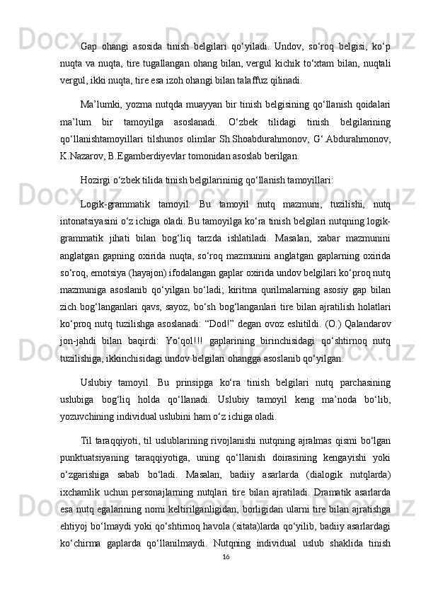 Gap   ohangi   asosida   tinish   belgilari   qo‘yiladi.   Undov,   so‘roq   belgisi,   ko‘p
nuqta va  nuqta,  tire  tugallangan ohang  bilan,  vergul   kichik to‘xtam  bilan,  nuqtali
vergul, ikki nuqta, tire esa izoh ohangi bilan talaffuz qilinadi.
Ma’lumki, yozma nutqda muayyan bir tinish belgisining qo‘llanish qoidalari
ma’lum   bir   tamoyilga   asoslanadi.   O‘zbek   tilidagi   tinish   belgilarining
qo‘llanishtamoyillari   tilshunos   olimlar   Sh.Shoabdurahmonov,   G‘.Abdurahmonov,
K.Nazarov, B.Egamberdiyevlar tomonidan asoslab berilgan.
Hozirgi o‘zbek tilida tinish belgilarininig qo‘llanish tamoyillari:
Logik-grammatik   tamoyil.   Bu   tamoyil   nutq   mazmuni,   tuzilishi,   nutq
intonatsiyasini o‘z ichiga oladi. Bu tamoyilga ko‘ra tinish belgilari nutqning logik-
grammatik   jihati   bilan   bog‘liq   tarzda   ishlatiladi.   Masalan,   xabar   mazmunini
anglatgan   gapning   oxirida   nuqta,   so‘roq   mazmunini   anglatgan   gaplarning   oxirida
so‘roq, emotsiya (hayajon) ifodalangan gaplar oxirida undov belgilari ko‘proq nutq
mazmuniga   asoslanib   qo‘yilgan   bo‘ladi;   kiritma   qurilmalarning   asosiy   gap   bilan
zich bog‘langanlari  qavs,  sayoz, bo‘sh bog‘langanlari  tire bilan ajratilish holatlari
ko‘proq nutq tuzilishga asoslanadi:  “Dod!” degan ovoz eshitildi. (O.) Qalandarov
jon-jahdi   bilan   baqirdi:   Yo‘qol!!!   gaplarining   birinchisidagi   qo‘shtirnoq   nutq
tuzilishiga, ikkinchisidagi undov belgilari ohangga asoslanib qo‘yilgan.
Uslubiy   tamoyil.   Bu   prinsipga   ko‘ra   tinish   belgilari   nutq   parchasining
uslubiga   bog‘liq   holda   qo‘llanadi.   Uslubiy   tamoyil   keng   ma’noda   bo‘lib,
yozuvchining individual uslubini ham o‘z ichiga oladi.
Til  taraqqiyoti, til  uslublarining rivojlanishi  nutqning ajralmas qismi  bo‘lgan
punktuatsiyaning   taraqqiyotiga,   uning   qo‘llanish   doirasining   kengayishi   yoki
o‘zgarishiga   sabab   bo‘ladi.   Masalan,   badiiy   asarlarda   (dialogik   nutqlarda)
ixchamlik   uchun   personajlarning   nutqlari   tire   bilan   ajratiladi.   Dramatik   asarlarda
esa nutq egalarining nomi keltirilganligidan, borligidan ularni tire bilan ajratishga
ehtiyoj bo‘lmaydi yoki qo‘shtirnoq havola (sitata)larda qo‘yilib, badiiy asarlardagi
ko‘chirma   gaplarda   qo‘llanilmaydi.   Nutqning   individual   uslub   shaklida   tinish
16
