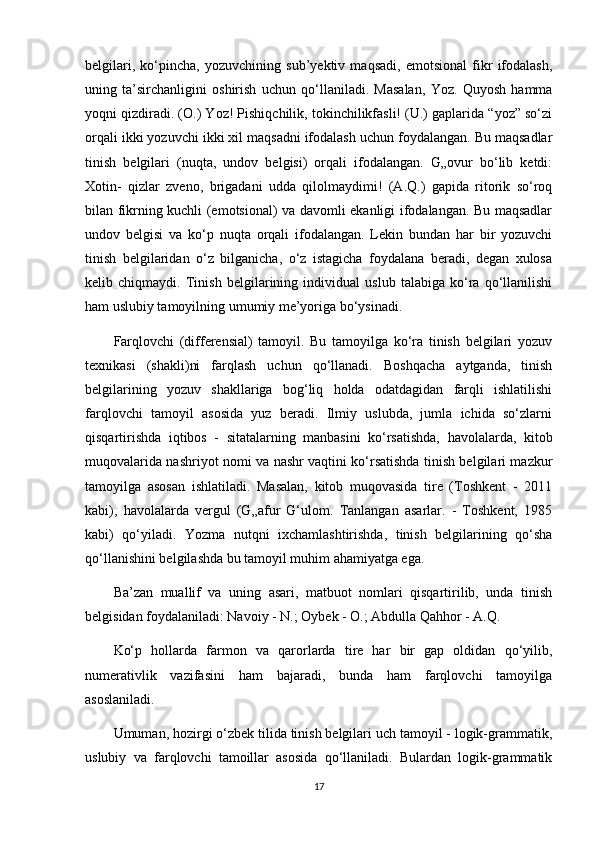 belgilari,   ko‘pincha,   yozuvchining   sub’yektiv   maqsadi,   emotsional   fikr   ifodalash,
uning   ta’sirchanligini   oshirish   uchun   qo‘llaniladi.   Masalan,   Yoz.   Quyosh   hamma
yoqni qizdiradi. (O.) Yoz! Pishiqchilik, tokinchilikfasli! (U.) gaplarida “yoz” so‘zi
orqali ikki yozuvchi ikki xil maqsadni ifodalash uchun foydalangan. Bu maqsadlar
tinish   belgilari   (nuqta,   undov   belgisi)   orqali   ifodalangan.   G„ovur   bo‘lib   ketdi:
Xotin-   qizlar   zveno,   brigadani   udda   qilolmaydimi!   (A.Q.)   gapida   ritorik   so‘roq
bilan fikrning kuchli (emotsional) va davomli ekanligi ifodalangan. Bu maqsadlar
undov   belgisi   va   ko‘p   nuqta   orqali   ifodalangan.   Lekin   bundan   har   bir   yozuvchi
tinish   belgilaridan   o‘z   bilganicha,   o‘z   istagicha   foydalana   beradi,   degan   xulosa
kelib   chiqmaydi.   Tinish   belgilarining   individual   uslub   talabiga   ko‘ra   qo‘llanilishi
ham uslubiy tamoyilning umumiy me’yoriga bo‘ysinadi.
Farqlovchi   (differensial)   tamoyil.   Bu   tamoyilga   ko‘ra   tinish   belgilari   yozuv
texnikasi   (shakli)ni   farqlash   uchun   qo‘llanadi.   Boshqacha   aytganda,   tinish
belgilarining   yozuv   shakllariga   bog‘liq   holda   odatdagidan   farqli   ishlatilishi
farqlovchi   tamoyil   asosida   yuz   beradi.   Ilmiy   uslubda,   jumla   ichida   so‘zlarni
qisqartirishda   iqtibos   -   sitatalarning   manbasini   ko‘rsatishda,   havolalarda,   kitob
muqovalarida nashriyot nomi va nashr vaqtini ko‘rsatishda tinish belgilari mazkur
tamoyilga   asosan   ishlatiladi.   Masalan,   kitob   muqovasida   tire   (Toshkent   -   2011
kabi),   havolalarda   vergul   (G„afur   G‘ulom.   Tanlangan   asarlar.   -   Toshkent,   1985
kabi)   qo‘yiladi.   Yozma   nutqni   ixchamlashtirishda,   tinish   belgilarining   qo‘sha
qo‘llanishini belgilashda bu tamoyil muhim ahamiyatga ega.
Ba’zan   muallif   va   uning   asari,   matbuot   nomlari   qisqartirilib,   unda   tinish
belgisidan foydalaniladi: Navoiy - N.; Oybek - O.; Abdulla Qahhor - A.Q.
Ko‘p   hollarda   farmon   va   qarorlarda   tire   har   bir   gap   oldidan   qo‘yilib,
numerativlik   vazifasini   ham   bajaradi,   bunda   ham   farqlovchi   tamoyilga
asoslaniladi.
Umuman, hozirgi o‘zbek tilida tinish belgilari uch tamoyil - logik-grammatik,
uslubiy   va   farqlovchi   tamoillar   asosida   qo‘llaniladi.   Bulardan   logik-grammatik
17 