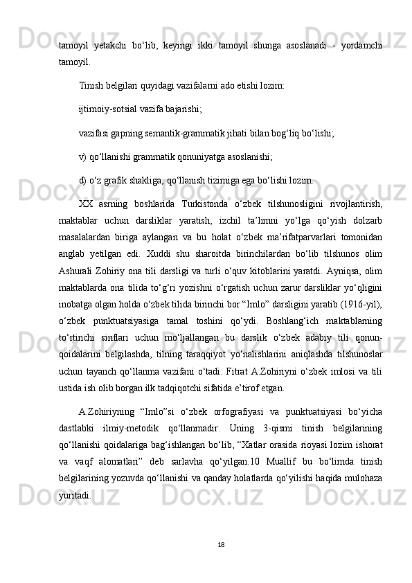 tamoyil   yetakchi   bo‘lib,   keyingi   ikki   tamoyil   shunga   asoslanadi   -   yordamchi
tamoyil.
Tinish belgilari quyidagi vazifalarni ado etishi lozim:
ijtimoiy-sotsial vazifa bajarishi;
vazifasi gapning semantik-grammatik jihati bilan bog‘liq bo‘lishi;
v) qo‘llanishi grammatik qonuniyatga asoslanishi;
d) o‘z grafik shakliga, qo‘llanish tizimiga ega bo‘lishi lozim.
XX   asrning   boshlarida   Turkistonda   o‘zbek   tilshunosligini   rivojlantirish,
maktablar   uchun   darsliklar   yaratish,   izchil   ta’limni   yo‘lga   qo‘yish   dolzarb
masalalardan   biriga   aylangan   va   bu   holat   o‘zbek   ma’rifatparvarlari   tomonidan
anglab   yetilgan   edi.   Xuddi   shu   sharoitda   birinchilardan   bo‘lib   tilshunos   olim
Ashurali  Zohiriy ona tili  darsligi  va turli  o‘quv kitoblarini  yaratdi. Ayniqsa,  olim
maktablarda  ona   tilida  to‘g‘ri   yozishni   o‘rgatish   uchun  zarur   darsliklar   yo‘qligini
inobatga olgan holda o‘zbek tilida birinchi bor “Imlo” darsligini yaratib (1916-yil),
o‘zbek   punktuatsiyasiga   tamal   toshini   qo‘ydi.   Boshlang‘ich   maktablarning
to‘rtinchi   sinflari   uchun   mo‘ljallangan   bu   darslik   o‘zbek   adabiy   tili   qonun-
qoidalarini   belgilashda,   tilning   taraqqiyot   yo‘nalishlarini   aniqlashda   tilshunoslar
uchun   tayanch   qo‘llanma   vazifani   o‘tadi.   Fitrat   A.Zohiriyni   o‘zbek   imlosi   va   tili
ustida ish olib borgan ilk tadqiqotchi sifatida e’tirof etgan.
A.Zohiriyning   “Imlo”si   o‘zbek   orfografiyasi   va   punktuatsiyasi   bo‘yicha
dastlabki   ilmiy-metodik   qo‘llanmadir.   Uning   3-qismi   tinish   belgilarining
qo‘llanishi  qoidalariga  bag‘ishlangan  bo‘lib, “Xatlar   orasida   rioyasi  lozim   ishorat
va   vaqf   alomatlari”   deb   sarlavha   qo‘yilgan.10   Muallif   bu   bo‘limda   tinish
belgilarining yozuvda qo‘llanishi va qanday holatlarda qo‘yilishi haqida mulohaza
yuritadi.
18 