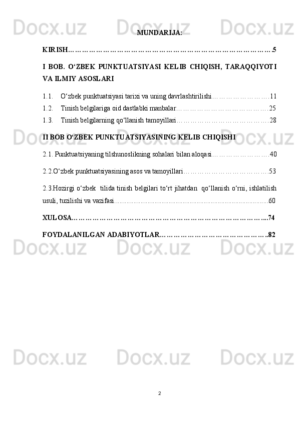 MUNDARIJA:
KIRISH…………………………………………………………………………….5
I   BOB.   O‘ZBEK   PUNKTUATSIYASI   KELIB   CHIQISH,   TARAQQIYOTI
VA ILMIY ASOSLARI
1.1. O‘zbek punktuatsiyasi tarixi va uning davrlashtirilishi…………………….11
1.2. Tinish belgilariga oid dastlabki manbalar………………………………….25
1.3. Tinish belgilarning qo‘llanish tamoyillari………………………………….28
II BOB  O‘ZBEK PUNKTUATSIYASINING KELIB CHIQISH I
2.1.  Punktuatsiyaning tilshunoslikning sohalari bilan aloqasi …………………….40
2.2. O‘zbek punktuatsiyasining asos va tamoyillari ……………………………….53
2.3.Hozirgi o‘zbek   tilida tinish belgilari to‘rt jihatdan   qo‘llanish o‘rni, ishlatilish
usuli, tuzilishi va vazifasi........................................................................................60
XULOSA………………………………………………………………………....74
FOYDALANILGAN ADABIYOTLAR………………………………………..82
2 