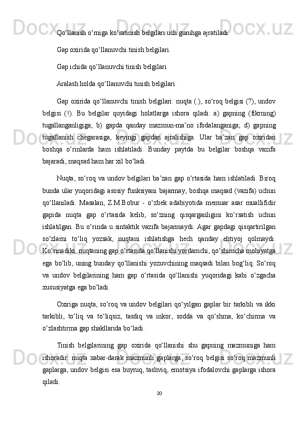 Qo‘llanish o‘rniga ko‘ratinish belgilari uch guruhga ajratiladi:
Gap oxirida qo‘llanuvchi tinish belgilari.
Gap ichida qo‘llanuvchi tinish belgilari.
Aralash holda qo‘llanuvchi tinish belgilari.
Gap oxirida  qo‘llanuvchi  tinish  belgilari:  nuqta (.), so‘roq belgisi  (?), undov
belgisi   (!).   Bu   belgilar   quyidagi   holatlarga   ishora   qiladi:   a)   gapning   (fikrning)
tugallanganligiga;   b)   gapda   qanday   mazmun-ma’no   ifodalanganiga;   d)   gapning
tugallanish   chegarasiga,   keyingi   gapdan   ajralishiga.   Ular   ba’zan   gap   oxiridan
boshqa   o‘rinlarda   ham   ishlatiladi.   Bunday   paytda   bu   belgilar   boshqa   vazifa
bajaradi, maqsad ham har xil bo‘ladi.
Nuqta, so‘roq  va undov  belgilari   ba’zan gap  o‘rtasida  ham  ishlatiladi.  Biroq
bunda ular yuqoridagi asosiy funksiyani bajarmay, boshqa maqsad (vazifa) uchun
qo‘llaniladi.   Masalan,   Z.M.Bobur   -   o‘zbek   adabiyotida   memuar   asar   muallifidir
gapida   nuqta   gap   o‘rtasida   kelib,   so‘zning   qisqarganligini   ko‘rsatish   uchun
ishlatilgan.   Bu   o‘rinda   u   sintaktik   vazifa   bajarmaydi.   Agar   gapdagi   qisqartirilgan
so‘zlarni   to‘liq   yozsak,   nuqtani   ishlatishga   hech   qanday   ehtiyoj   qolmaydi.
Ko‘rinadiki, nuqtaning gap o‘rtasida qo‘llanishi yordamchi, qo‘shimcha mohiyatga
ega   bo‘lib,   uning   bunday   qo‘llanishi   yozuvchining   maqsadi   bilan  bog‘liq.  So‘roq
va   undov   belgilarining   ham   gap   o‘rtasida   qo‘llanishi   yuqoridagi   kabi   o‘zgacha
xususiyatga ega bo‘ladi.
Oxiriga nuqta, so‘roq va undov belgilari qo‘yilgan gaplar bir tarkibli va ikki
tarkibli,   to‘liq   va   to‘liqsiz,   tasdiq   va   inkor,   sodda   va   qo‘shma,   ko‘chirma   va
o‘zlashtirma gap shakllarida bo‘ladi.
Tinish   belgilarining   gap   oxirida   qo‘llanishi   shu   gapning   mazmuniga   ham
ishoradir:   nuqta   xabar-darak   mazmunli   gaplarga,   so‘roq   belgisi   so‘roq   mazmunli
gaplarga, undov belgisi esa buyruq, tashviq, emotsiya ifodalovchi gaplarga ishora
qiladi.
20