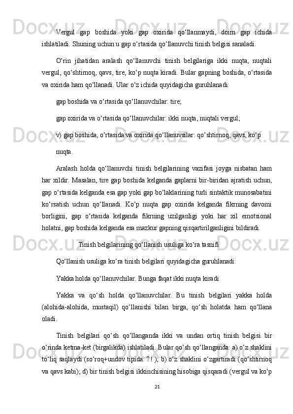 Vergul   gap   boshida   yoki   gap   oxirida   qo‘llanmaydi,   doim   gap   ichida
ishlatiladi. Shuning uchun u gap o‘rtasida qo‘llanuvchi tinish belgisi sanaladi.
O‘rin   jihatidan   aralash   qo‘llanuvchi   tinish   belgilariga   ikki   nuqta,   nuqtali
vergul, qo‘shtirnoq, qavs, tire, ko‘p nuqta kiradi. Bular gapning boshida, o‘rtasida
va oxirida ham qo‘llanadi. Ular o‘z ichida quyidagicha guruhlanadi:
gap boshida va o‘rtasida qo‘llanuvchilar: tire;
gap oxirida va o‘rtasida qo‘llanuvchilar: ikki nuqta, nuqtali vergul;
v) gap boshida, o‘rtasida va oxirida qo‘llanuvsilar: qo‘shtirnoq, qavs, ko‘p
nuqta.
Aralash   holda   qo‘llanuvchi   tinish   belgilarining   vazifasi   joyga   nisbatan   ham
har xildir. Masalan, tire gap boshida kelganda gaplarni bir-biridan ajratish uchun,
gap o‘rtasida kelganda esa gap yoki gap bo‘laklarining turli sintaktik munosabatini
ko‘rsatish   uchun   qo‘llanadi.   Ko‘p   nuqta   gap   oxirida   kelganda   fikrning   davomi
borligini,   gap   o‘rtasida   kelganda   fikrning   uzilganligi   yoki   har   xil   emotsional
holatni, gap boshida kelganda esa mazkur gapning qisqartirilganligini bildiradi.
              Tinish belgilarining qo‘llanish usuliga ko‘ra tasnifi
Qo‘llanish usuliga ko‘ra tinish belgilari quyidagicha guruhlanadi:
Yakka holda qo‘llanuvchilar. Bunga faqat ikki nuqta kiradi
Yakka   va   qo‘sh   holda   qo‘llanuvchilar.   Bu   tinish   belgilari   yakka   holda
(alohida-alohida,   mustaqil)   qo‘llanishi   bilan   birga,   qo‘sh   holatda   ham   qo‘llana
oladi.
Tinish   belgilari   qo‘sh   qo‘llanganda   ikki   va   undan   ortiq   tinish   belgisi   bir
o‘rinda ketma-ket (birgalikda) ishlatiladi. Bular qo‘sh qo‘llanganda: a) o‘z shaklini
to‘liq saqlaydi (so‘roq+undov tipida: ?! ); b) o‘z shaklini o‘zgartiradi (qo‘shtirnoq
va qavs kabi); d) bir tinish belgisi ikkinchisining hisobiga qisqaradi (vergul va ko‘p
21 