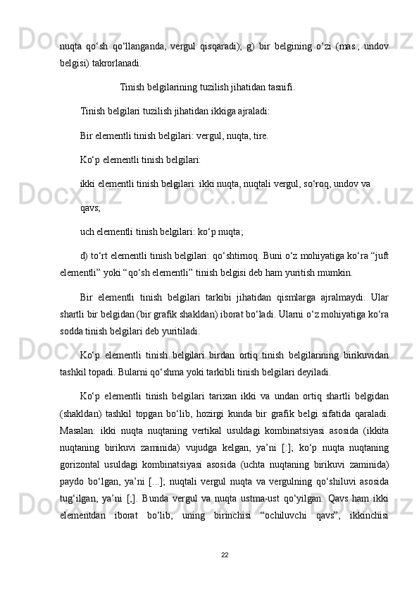 nuqta   qo‘sh   qo‘llanganda,   vergul   qisqaradi);   g)   bir   belgining   o‘zi   (mas.,   undov
belgisi) takrorlanadi.
                 Tinish belgilarining tuzilish jihatidan tasnifi. 
Tinish belgilari tuzilish jihatidan ikkiga ajraladi:
Bir elementli tinish belgilari: vergul, nuqta, tire.
Ko‘p elementli tinish belgilari:
ikki elementli tinish belgilari: ikki nuqta, nuqtali vergul, so‘roq, undov va
qavs;
uch elementli tinish belgilari: ko‘p nuqta;
d) to‘rt elementli tinish belgilari: qo‘shtirnoq. Buni o‘z mohiyatiga ko‘ra “juft
elementli” yoki “qo‘sh elementli” tinish belgisi deb ham yuritish mumkin.
Bir   elementli   tinish   belgilari   tarkibi   jihatidan   qismlarga   ajralmaydi.   Ular
shartli bir belgidan (bir grafik shakldan) iborat bo‘ladi. Ularni o‘z mohiyatiga ko‘ra
sodda tinish belgilari deb yuritiladi.
Ko‘p   elementli   tinish   belgilari   birdan   ortiq   tinish   belgilarining   birikuvidan
tashkil topadi. Bularni qo‘shma yoki tarkibli tinish belgilari deyiladi.
Ko‘p   elementli   tinish   belgilari   tarixan   ikki   va   undan   ortiq   shartli   belgidan
(shakldan)   tashkil   topgan   bo‘lib,   hozirgi   kunda   bir   grafik   belgi   sifatida   qaraladi.
Masalan:   ikki   nuqta   nuqtaning   vertikal   usuldagi   kombinatsiyasi   asosida   (ikkita
nuqtaning   birikuvi   zaminida)   vujudga   kelgan,   ya’ni   [:];   ko‘p   nuqta   nuqtaning
gorizontal   usuldagi   kombinatsiyasi   asosida   (uchta   nuqtaning   birikuvi   zaminida)
paydo   bo‘lgan,   ya’ni   [...];   nuqtali   vergul   nuqta   va   vergulning   qo‘shiluvi   asosida
tug‘ilgan,   ya’ni   [;].   Bunda   vergul   va   nuqta   ustma-ust   qo‘yilgan.   Qavs   ham   ikki
elementdan   iborat   bo‘lib,   uning   birinchisi   “ochiluvchi   qavs”,   ikkinchisi
22 