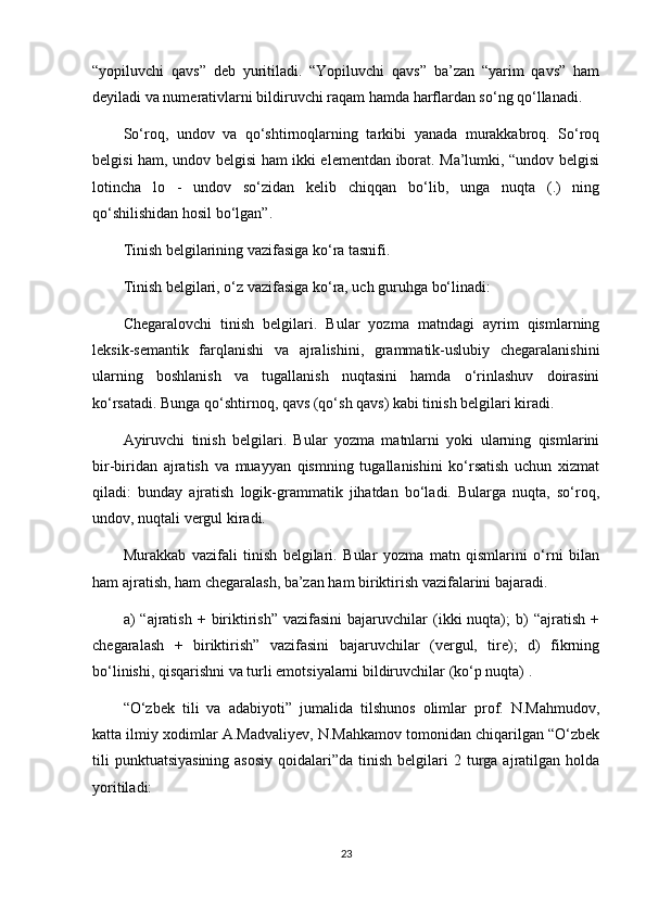 “yopiluvchi   qavs”   deb   yuritiladi.   “Yopiluvchi   qavs”   ba’zan   “yarim   qavs”   ham
deyiladi va numerativlarni bildiruvchi raqam hamda harflardan so‘ng qo‘llanadi.
So‘roq,   undov   va   qo‘shtirnoqlarning   tarkibi   yanada   murakkabroq.   So‘roq
belgisi ham, undov belgisi ham ikki elementdan iborat. Ma’lumki, “undov belgisi
lotincha   lo   -   undov   so‘zidan   kelib   chiqqan   bo‘lib,   unga   nuqta   (.)   ning
qo‘shilishidan hosil bo‘lgan”.
Tinish belgilarining vazifasiga ko‘ra tasnifi.
Tinish belgilari, o‘z vazifasiga ko‘ra, uch guruhga bo‘linadi:
Chegaralovchi   tinish   belgilari.   Bular   yozma   matndagi   ayrim   qismlarning
leksik-semantik   farqlanishi   va   ajralishini,   grammatik-uslubiy   chegaralanishini
ularning   boshlanish   va   tugallanish   nuqtasini   hamda   o‘rinlashuv   doirasini
ko‘rsatadi. Bunga qo‘shtirnoq, qavs (qo‘sh qavs) kabi tinish belgilari kiradi.
Ayiruvchi   tinish   belgilari.   Bular   yozma   matnlarni   yoki   ularning   qismlarini
bir-biridan   ajratish   va   muayyan   qismning   tugallanishini   ko‘rsatish   uchun   xizmat
qiladi:   bunday   ajratish   logik-grammatik   jihatdan   bo‘ladi.   Bularga   nuqta,   so‘roq,
undov, nuqtali vergul kiradi.
Murakkab   vazifali   tinish   belgilari.   Bular   yozma   matn   qismlarini   o‘rni   bilan
ham ajratish, ham chegaralash, ba’zan ham biriktirish vazifalarini bajaradi.
a)   “ajratish   +  biriktirish”  vazifasini   bajaruvchilar  (ikki   nuqta);  b)   “ajratish  +
chegaralash   +   biriktirish”   vazifasini   bajaruvchilar   (vergul,   tire);   d)   fikrning
bo‘linishi, qisqarishni va turli emotsiyalarni bildiruvchilar (ko‘p nuqta) .
“O‘zbek   tili   va   adabiyoti”   jumalida   tilshunos   olimlar   prof.   N.Mahmudov,
katta ilmiy xodimlar A.Madvaliyev, N.Mahkamov tomonidan chiqarilgan “O‘zbek
tili   punktuatsiyasining  asosiy   qoidalari”da tinish  belgilari  2  turga  ajratilgan holda
yoritiladi:
23 