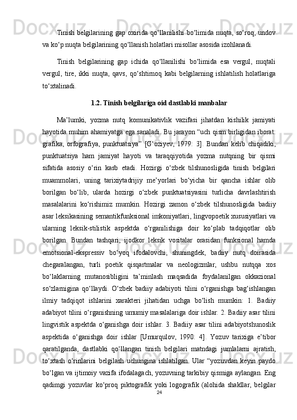 Tinish   belgilarining   gap   oxirida   qo‘llanilishi   bo‘limida   nuqta,   so‘roq,   undov
va ko‘p nuqta belgilarining qo‘llanish holatlari misollar asosida izohlanadi.
Tinish   belgilarining   gap   ichida   qo‘llanilishi   bo‘limida   esa   vergul,   nuqtali
vergul,   tire,   ikki   nuqta,   qavs,   qo‘shtirnoq   kabi   belgilarning   ishlatilish   holatlariga
to‘xtalinadi.
1.2.   Tinish belgilariga oid dastlabki manbalar
Ma’lumki,   yozma   nutq   komunikativlik   vazifasi   jihatdan   kishilik   jamiyati
hayotida muhim ahamiyatga ega sanaladi. Bu jarayon “uch qism birligidan iborat:
grafika,   orfografiya,   punktuatsiya”   [G‘oziyev,   1979:   3].   Bundan   kelib   chiqadiki,
punktuatsiya   ham   jamiyat   hayoti   va   taraqqiyotida   yozma   nutqning   bir   qismi
sifatida   asosiy   o‘rin   kasb   etadi.   Hozirgi   o‘zbek   tilshunosligida   tinish   belgilari
muammolari,   uning   tarixiytadrijiy   me’yorlari   bo‘yicha   bir   qancha   ishlar   olib
borilgan   bo‘lib,   ularda   hozirgi   o‘zbek   punktuatsiyasini   turlicha   davrlashtirish
masalalarini   ko‘rishimiz   mumkin.   Hozirgi   zamon   o‘zbek   tilshunosligida   badiiy
asar leksikasining semantikfunksional imkoniyatlari, lingvopoetik xususiyatlari va
ularning   leksik-stilistik   aspektda   o‘rganilishiga   doir   ko‘plab   tadqiqotlar   olib
borilgan.   Bundan   tashqari,   ijodkor   leksik   vositalar   orasidan   funksional   hamda
emotsional-ekspressiv   bo‘yoq   ifodalovchi,   shuningdek,   badiiy   nutq   doirasida
chegaralangan,   turli   poetik   qisqartmalar   va   neologizmlar,   ushbu   nutqqa   xos
bo‘laklarning   mutanosibligini   ta’minlash   maqsadida   foydalanilgan   okkazional
so‘zlarnigina   qo‘llaydi.   O‘zbek   badiiy   adabiyoti   tilini   o‘rganishga   bag‘ishlangan
ilmiy   tadqiqot   ishlarini   xarakteri   jihatidan   uchga   bo‘lish   mumkin:   1.   Badiiy
adabiyot tilini o‘rganishning umumiy masalalariga doir ishlar. 2. Badiiy asar tilini
lingvistik   aspektda   o‘ganishga   doir   ishlar.   3.   Badiiy   asar   tilini   adabiyotshunoslik
aspektida   o‘ganishga   doir   ishlar   [Umurqulov,   1990:   4].   Yozuv   tarixiga   e’tibor
qaratilganda,   dastlabki   qo‘llangan   tinish   belgilari   matndagi   jumlalarni   ajratish,
to‘xtash   o‘rinlarini   belgilash   uchungina   ishlatilgan.   Ular   “yozuvdan   keyin   paydo
bo‘lgan va ijtimoiy vazifa ifodalagach, yozuvning tarkibiy qismiga aylangan. Eng
qadimgi   yozuvlar   ko‘proq   piktografik   yoki   logografik   (alohida   shakllar,   belgilar
24 