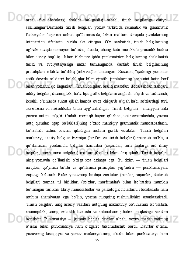 orqali   fikr   ifodalash)   shaklda   bo‘lganligi   sababli   tinish   belgilariga   ehtiyoj
sezilmagan”Dastlabki   tinish   belgilari   yozuv   tarkibida   semantik   va   grammatik
funksiyalar   bajarish   uchun   qo‘llanmas-da,   lekin   ma’lum   darajada   jumlalarning
intonatsion   sifatlarini   o‘zida   aks   ettirgan.   O‘z   navbatida,   tinish   belgilarining
og‘zaki   nutqda   namoyon   bo‘lishi,   albatta,   ohang   kabi   murakkab   prosodik   hodisa
bilan   uzviy   bog‘liq.   Jahon   tilshunosligida   punktuatsion   belgilarning   shakllanish
tarixi   va   evolyutsiyasiga   nazar   tashlanganda,   dastlab   tinish   belgilarining
prototiplari   sifatida   bo‘shliq   (interval)lar   tanlangan.   Xususan,   “qadimgi   yunonlar
antik   davrda   so‘zlarni   bo‘shliqlar   bilan   ajratib,   jumlalarning   boshinini   katta   harf
bilan yozishni qo‘llaganlar”. Tinish belgilari oraliq masofani ifodalashdan tashqari,
oddiy belgilar, shuningdek, ba'zi tipografik belgilarni anglash, o‘qish va tushunish,
kerakli   o‘rinlarda   sukut   qilish   hamda   ovoz   chiqarib   o‘qish   kabi   so‘zlardagi   turli
aksentema   va   melodikalar   bilan   uyg‘unlashgan.   Tinish   belgilari   -   muayyan   tilda
yozma   nutqni   to g ri,   ifodali,   mantiqli   bayon   qilishda,   uni   ixchamlashda,   yozmaʻ ʻ
nutq   qismlari   (gap   bo laklari)ning   o zaro   mantiqiy   grammatik   munosabatlarini	
ʻ ʻ
ko rsatish   uchun   xizmat   qiladigan   muhim   grafik   vositalar.   Tinish   belgilari	
ʻ
markaziy,   asosiy   belgilar   tizimiga   (harflar   va   tinish   belgilari)   mansub   bo lib,   u	
ʻ
qo shimcha,   yordamchi   belgilar   tizimidan   (raqamlar,   turli   fanlarga   oid   ilmiy	
ʻ
belgilar,   bosmaxona   belgilari)   ma lum   jihatlari   bilan   farq   qiladi.   Tinish   belgilari	
ʼ
ning   yozuvda   qo llanishi   o ziga   xos   tizimga   ega.   Bu   tizim   —   tinish   belgilari	
ʻ ʻ
miqdori,   qo yilish   tartibi   va   qo llanish   prinsiplari   yig indisi   —   punktuatsiyani	
ʻ ʻ ʻ
vujudga   keltiradi.   Bular   yozuvning   boshqa   vositalari   (harflar,   raqamlar,   diakritik
belgilar)   xamda   til   birliklari   (so zlar,   morfemalar)   bilan   ko rsatish   mumkin	
ʻ ʻ
bo lmagan   turlicha   fikriy   munosabatlar   va   psixologik   holatlarni   ifodalashda   ham	
ʻ
muhim   ahamiyatga   ega   bo lib,   yozma   nutqning   tushunilishini   osonlashtiradi.	
ʻ
Tinish   belgilari   ning   asosiy   vazifasi   nutqning   mazmuniy   bo linishini   ko rsatish,	
ʻ ʻ
shuningdek,   uning   sintaktik   tuzilishi   va   intonatsion   jihatini   aniqlashga   yordam
berishdir.   Punktuatsiya   –   ijtimoiy   hodisa   davrlar   o‘tishi   yozuv   madaniyatining
o‘sishi   bilan   punktuatsiya   ham   o‘zgarib   takomillashib   bordi.   Davrlar   o‘tishi,
yozuvning   taraqqiysi   va   yozuv   madaniyatining   o‘sishi   bilan   punktuatsiya   ham
25 