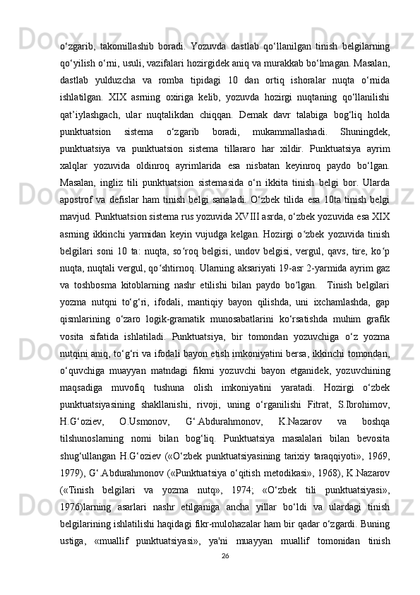 o‘zgarib,   takomillashib   boradi.   Yozuvda   dastlab   qo‘llanilgan   tinish   belgilarning
qo‘yilish o‘rni, usuli, vazifalari hozirgidek aniq va murakkab bo‘lmagan. Masalan,
dastlab   yulduzcha   va   romba   tipidagi   10   dan   ortiq   ishoralar   nuqta   o‘rnida
ishlatilgan.   XIX   asrning   oxiriga   kelib,   yozuvda   hozirgi   nuqtaning   qo‘llanilishi
qat’iylashgach,   ular   nuqtalikdan   chiqqan.   Demak   davr   talabiga   bog‘liq   holda
punktuatsion   sistema   o‘zgarib   boradi,   mukammallashadi.   Shuningdek,
punktuatsiya   va   punktuatsion   sistema   tillararo   har   xildir.   Punktuatsiya   ayrim
xalqlar   yozuvida   oldinroq   ayrimlarida   esa   nisbatan   keyinroq   paydo   bo‘lgan.
Masalan,   ingliz   tili   punktuatsion   sistemasida   o‘n   ikkita   tinish   belgi   bor.   Ularda
apostrof   va   defislar   ham   tinish   belgi   sanaladi.   O‘zbek   tilida   esa   10ta   tinish   belgi
mavjud. Punktuatsion sistema rus yozuvida XVIII asrda, o‘zbek yozuvida esa XIX
asrning   ikkinchi   yarmidan   keyin   vujudga   kelgan.   Hozirgi   o zbek   yozuvida   tinishʻ
belgilari   soni   10   ta:   nuqta,   so roq   belgisi,   undov   belgisi,   vergul,   qavs,   tire,   ko p	
ʻ ʻ
nuqta, nuqtali vergul, qo shtirnoq. Ularning aksariyati 19-asr 2-yarmida ayrim gaz	
ʻ
va   toshbosma   kitoblarning   nashr   etilishi   bilan   paydo   bo lgan.     Tinish   belgilari	
ʻ
yozma   nutqni   to‘g‘ri,   ifodali,   mantiqiy   bayon   qilishda,   uni   ixchamlashda,   gap
qismlarining   o‘zaro   logik-gramatik   munosabatlarini   ko‘rsatishda   muhim   grafik
vosita   sifatida   ishlatiladi.   Punktuatsiya,   bir   tomondan   yozuvchiga   o‘z   yozma
nutqini aniq, to‘g‘ri va ifodali bayon etish imkoniyatini bersa, ikkinchi tomondan,
o‘quvchiga   muayyan   matndagi   fikrni   yozuvchi   bayon   etganidek,   yozuvchining
maqsadiga   muvofiq   tushuna   olish   imkoniyatini   yaratadi.   Hozirgi   o‘zbek
punktuatsiyasining   shakllanishi,   rivoji,   uning   o‘rganilishi   Fitrat,   S.Ibrohimov,
H.G‘oziev,   O.Usmonov,   G‘.Abdurahmonov,   K.Nazarov   va   boshqa
tilshunoslarning   nomi   bilan   bog‘liq.   Punktuatsiya   masalalari   bilan   bevosita
shug‘ullangan   H.G‘oziev   («O‘zbek   punktuatsiyasining   tarixiy   taraqqiyoti»,   1969,
1979), G‘.Abdurahmonov («Punktuatsiya  o‘qitish  metodikasi», 1968), K.Nazarov
(«Tinish   belgilari   va   yozma   nutq»,   1974;   «O‘zbek   tili   punktuatsiyasi»,
1976)larning   asarlari   nashr   etilganiga   ancha   yillar   bo‘ldi   va   ulardagi   tinish
belgilarining ishlatilishi haqidagi fikr-mulohazalar ham bir qadar o‘zgardi. Buning
ustiga,   «muallif   punktuatsiyasi»,   ya'ni   muayyan   muallif   tomonidan   tinish
26 