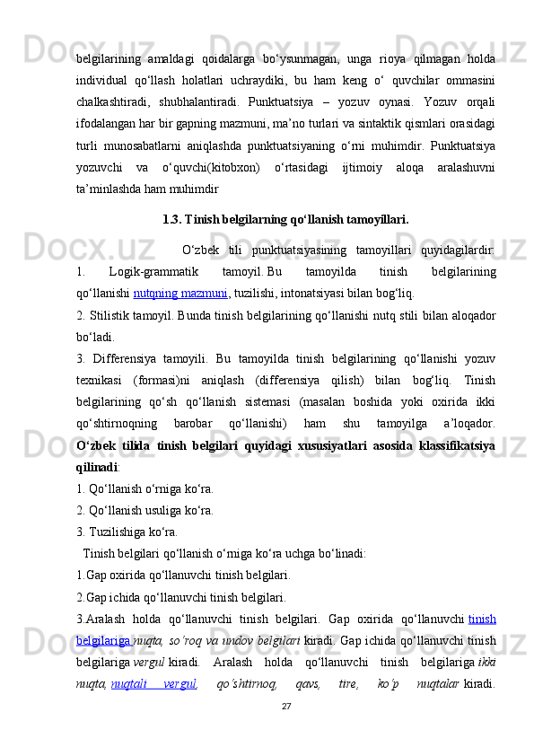 belgilarining   amaldagi   qoidalarga   bo‘ysunmagan,   unga   rioya   qilmagan   holda
individual   qo‘llash   holatlari   uchraydiki,   bu   ham   keng   o‘   quvchilar   ommasini
chalkashtiradi,   shubhalantiradi.   Punktuatsiya   –   yozuv   oynasi.   Yozuv   orqali
ifodalangan har bir gapning mazmuni, ma’no turlari va sintaktik qismlari orasidagi
turli   munosabatlarni   aniqlashda   punktuatsiyaning   o‘rni   muhimdir.   Punktuatsiya
yozuvchi   va   o‘quvchi(kitobxon)   o‘rtasidagi   ijtimoiy   aloqa   aralashuvni
ta’minlashda ham muhimdir
1.3. Tinish belgilarning qo‘llanish tamoyillari.
                      O‘zbek   tili   punktuatsiyasining   tamoyillari   quyidagilardir:
1.   Logik-grammatik   tamoyil.   Bu   tamoyilda   tinish   belgilarining
qo‘llanishi   nutqning mazmuni , tuzilishi, intonatsiyasi bilan bog‘liq.
2. Stilistik tamoyil.   Bunda tinish belgilarining qo‘llanishi nutq stili bilan aloqador
bo‘ladi. 
3.   Differensiya   tamoyili.   Bu   tamoyilda   tinish   belgilarining   qo‘llanishi   yozuv
texnikasi   (formasi)ni   aniqlash   (differensiya   qilish)   bilan   bog‘liq.   Tinish
belgilarining   qo‘sh   qo‘llanish   sistemasi   (masalan   boshida   yoki   oxirida   ikki
qo‘shtirnoqning   barobar   qo‘llanishi)   ham   shu   tamoyilga   a’loqador.
O‘zbek   tilida   tinish   belgilari   quyidagi   xususiyatlari   asosida   klassifikatsiya
qilinadi :
1. Qo‘llanish o‘rniga ko‘ra. 
2. Qo‘llanish usuliga ko‘ra. 
3. Tuzilishiga ko‘ra. 
  Tinish belgilari qo‘llanish o‘rniga ko‘ra uchga bo‘linadi: 
1.Gap oxirida qo‘llanuvchi tinish belgilari. 
2.Gap ichida qo‘llanuvchi tinish belgilari. 
3.Aralash   holda   qo‘llanuvchi   tinish   belgilari.   Gap   oxirida   qo‘llanuvchi   tinish
belgilariga        nuqta, so‘roq va undov belgilari   kiradi. Gap ichida qo‘llanuvchi tinish
belgilariga   vergul   kiradi.   Aralash   holda   qo‘llanuvchi   tinish   belgilariga   ikki
nuqta,   nuqtali   vergul ,   qo‘shtirnoq,   qavs,   tire,   ko‘p   nuqtalar   kiradi.
27 