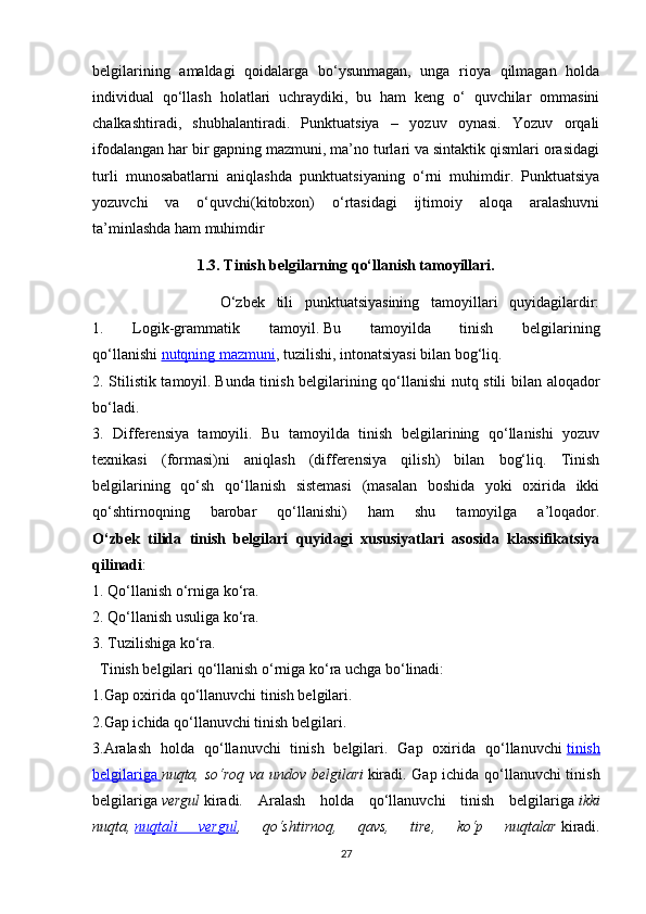 belgilarining   amaldagi   qoidalarga   bo‘ysunmagan,   unga   rioya   qilmagan   holda
individual   qo‘llash   holatlari   uchraydiki,   bu   ham   keng   o‘   quvchilar   ommasini
chalkashtiradi,   shubhalantiradi.   Punktuatsiya   –   yozuv   oynasi.   Yozuv   orqali
ifodalangan har bir gapning mazmuni, ma’no turlari va sintaktik qismlari orasidagi
turli   munosabatlarni   aniqlashda   punktuatsiyaning   o‘rni   muhimdir.   Punktuatsiya
yozuvchi   va   o‘quvchi(kitobxon)   o‘rtasidagi   ijtimoiy   aloqa   aralashuvni
ta’minlashda ham muhimdir
1.3. Tinish belgilarning qo‘llanish tamoyillari.
                      O‘zbek   tili   punktuatsiyasining   tamoyillari   quyidagilardir:
1.   Logik-grammatik   tamoyil.   Bu   tamoyilda   tinish   belgilarining
qo‘llanishi   nutqning mazmuni , tuzilishi, intonatsiyasi bilan bog‘liq.
2. Stilistik tamoyil.   Bunda tinish belgilarining qo‘llanishi nutq stili bilan aloqador
bo‘ladi. 
3.   Differensiya   tamoyili.   Bu   tamoyilda   tinish   belgilarining   qo‘llanishi   yozuv
texnikasi   (formasi)ni   aniqlash   (differensiya   qilish)   bilan   bog‘liq.   Tinish
belgilarining   qo‘sh   qo‘llanish   sistemasi   (masalan   boshida   yoki   oxirida   ikki
qo‘shtirnoqning   barobar   qo‘llanishi)   ham   shu   tamoyilga   a’loqador.
O‘zbek   tilida   tinish   belgilari   quyidagi   xususiyatlari   asosida   klassifikatsiya
qilinadi :
1. Qo‘llanish o‘rniga ko‘ra. 
2. Qo‘llanish usuliga ko‘ra. 
3. Tuzilishiga ko‘ra. 
  Tinish belgilari qo‘llanish o‘rniga ko‘ra uchga bo‘linadi: 
1.Gap oxirida qo‘llanuvchi tinish belgilari. 
2.Gap ichida qo‘llanuvchi tinish belgilari. 
3.Aralash   holda   qo‘llanuvchi   tinish   belgilari.   Gap   oxirida   qo‘llanuvchi   tinish
belgilariga        nuqta, so‘roq va undov belgilari   kiradi. Gap ichida qo‘llanuvchi tinish
belgilariga   vergul   kiradi.   Aralash   holda   qo‘llanuvchi   tinish   belgilariga   ikki
nuqta,   nuqtali   vergul ,   qo‘shtirnoq,   qavs,   tire,   ko‘p   nuqtalar   kiradi.
27