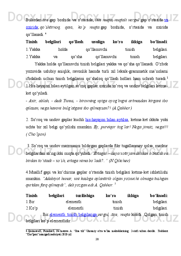 Bulardan   tire   gap   boshida   va   o‘rtasida;   ikki   nuqta,   nuqtali   vergul   gap   o‘rtasida   va
oxirida ;   qo‘shtirnoq,   qavs,   ko‘p   nuqta   gap   boshida,   o‘rtasida   va   oxirida
qo‘llanadi.   4
Tinish   belgilari   qo‘llash   usuliga   ko‘ra   ikkiga   bo‘linadi :
1.Yakka   holda   qo‘llanuvchi   tinish   belgilari.
2.Yakka   va   qo‘sha   qo‘llanuvchi   tinish   belgilari.
        Yakka holda qo‘llanuvchi tinish belgilari yakka va qo‘sha qo‘llanadi. O‘zbek
yozuvida   uslubiy   aniqlik,   ravonlik   hamda   turli   xil   leksik-grammatik   ma’nolarni
ifodalash   uchun   tinish   belgilarini   qo‘shaloq   qo‘llash   hollari   ham   uchrab   turadi. 1
1.His-hayajon bilan aytilgan so‘roq gaplar oxirida so‘roq va undov belgilari ketma-
ket qo‘yiladi. 
-   Axir,   ablah,   -   dedi   Yunus,   -   birovning   uyiga   oyog‘ingni   artmasdan   kirgani   ibo
qilasan, nega havoni bulg‘atgani ibo qilmaysan?! (A.Qahhor)
2.   So‘roq   va   undov   gaplar   kuchli   his-hayajon   bilan   aytilsa ,   ketma-ket   ikkita   yoki
uchta   bir   xil   belgi   qo‘yilishi   mumkin.   Ey,   purviqor   tog‘lar!   Nega   jimsiz,   nega!!!
( Cho‘lpon)
  3. So‘roq va undov mazmunini bildirgan gaplarda fikr tugallanmay qolsa, mazkur
belgilardan so‘ng ikki nuqta qo‘yiladi. “Ertaga! – deya xotirjam dilidan o‘tkazdi va
birdan to‘xtadi – xo‘sh, ertaga nima bo‘ladi?..”   (N.Qilichev)  
4.Muallif  gapi  va ko‘chirma gaplar  o‘rtasida  tinish belgilari  ketma-ket  ishlatilishi
mumkin.   “Adabiyot  hunar, uni kasbga aylantirib olgan yozuvchi  olmaga tushgan
qurtdan farq qilmaydi”, deb yozgan edi A. Qahhor.   5
Tinish   belgilari   tuzilishiga   ko‘ra   ikkiga   bo‘linadi:
1.Bir   elementli   tinish   belgilari.
2.Ko‘p   elementli   tinish   belgilari.
                  Bir   elementli   tinish   belgilariga        vergul,   tire,   nuqta   kiradi.   Qolgan   tinish
belgilari ko‘p elementlidir.  
________________
4.QosimovaK,   FuzailovS,   Ne’matova   A.   “Ona   tili”   Umumiy   o‘rta   ta’lim   maktablarining     2-sinfi   uchun   darslik.   .Toshkent
”Cho‘lpon” nomigadi nashriyoti 2018-yil  
28 