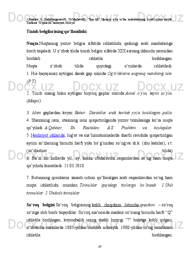 5.Fuzailov   S,   XudoyberganovaM,   Yo‘ldashevaSh.   “Ona   tili”   Umumiy   o‘rta   ta’lim   maktablarining   3-sinfi   uchun   darslik.
Toshkent.”O‘qituvchi” nashriyoti 2016-yil
Tinish belgilarining qo‘llanilishi
Nuqta. Nuqtaning   yozuv   belgisi   sifatida   ishlatilishi   qadimgi   arab   manbalariga
borib taqaladi. U o‘zbek tilida tinish belgisi sifatida XIX asrning ikkinchi yarmidan
boshlab   ishlatila   boshlangan.
Nuqta   o‘zbek   tilida   quyidagi   o‘rinlarda   ishlatiladi:
1. His-hayajonsiz aytilgan darak gap oxirida: Og‘irliklarni  engmoq mardning ishi.
(P.T)  
2.   Tinch   oxang   bilan   aytilgan   buyruq   gaplar   oxirida: Avval   o‘yla,   keyin   so‘yla.
(Maqol)  
3.   Atov   gaplardan   keyin:   Bahor.   Daraxtlar   endi   kurtak   yoza   boshlagan   palla.
4.   Shaxsning   ismi,   otasining   ismi   qisqartirilganda   yozuv   texnikasiga   ko‘ra   nuqta
qo‘yiladi:   A.Qahhor,   Sh.   Rashidov,   A.S.   Pushkin   va   boshqalar.
5.   Nashriyot ishlarida , lug‘at va ma’lumotnomalarda shartli ravishda qisqartirilgan
ayrim   so‘zlarning birinchi  harfi   yoki  bo‘g‘inidan  so‘ng:va  sh.k.  (shu kabilar), s.t.
(so‘zlashuv   tilida)
6.   Ba’zi   bir   hollarda   yil,   oy,   kunni   ifodalovchi   raqamlardan   so‘ng   ham   nuqta
qo‘yilishi kuzatiladi: 21.03.2010. 
7.   Butunning   qismlarini   sanash   uchun   qo‘llanilgan   arab   raqamlaridan   so‘ng   ham
nuqta   ishlatilishi   mumkin.   Tovushlar   quyidagi   turlarga   bo‘linadi:   1.Unli
tovushlar. 2.Undosh tovushlar.
So‘roq   belgisi .So‘roq   belgisining   kelib   chiqishini   lotincha        question   –   so‘roq
so‘ziga olib borib taqaydilar. So‘roq ma’nosida mazkur so‘zning birinchi harfi “Q”
ishlatila   boshlagan,   keyinchalik   uning   shakli   hozirgi   “?”   holatga   kelib   qolgan,
o‘zbekcha matnlarda 1885-yildan boshlab uchraydi. 1900-yildan so‘ng muntazam
ishlatila   boshlangan.
29 