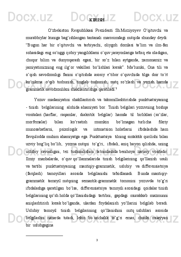 KIRISH
                  O‘zbekiston   Respublikasi   Prezidenti   Sh.Mirziyoyev   O‘qituvchi   va
murabbiylar   kuniga   bag‘ishlangan   tantanali   marosimdagi   nutqida   shunday   deydi:
“Bugun   har   bir   o‘qituvchi   va   tarbiyachi,   oliygoh   domlasi   ta‘lim   va   ilm-fan
sohasidagi eng so‘nggi ijobiy yangiliklarni o‘quv jarayonlariga tatbiq eta oladigan,
chuqur   bilim   va   dunyoqarash   egasi,   bir   so‘z   bilan   aytganda,   zamonamiz   va
jamiyatimizning   eng   ilg‘or   vakillari   bo‘lishlari   kerak”.   Ma‘lumki,   Ona   tili   va
o‘qish   savodxonligi   fanini   o‘qitishda   asosiy   e‘tibor   o‘quvchida   tilga   doir   to rtʻ
ko nikma:   o qib   tushunish,   tinglab   tushunish,   nutq   so zlash   va   yozish   hamda	
ʻ ʻ ʻ
grammatik savodxonlikni shakllantirishga qaratiladi. 1
  
        Yozuv  madaniyatini  shakllantirish  va  takomillashtirishda  punktuatsiyaning
-   tinish     belgilarining     alohida   ahamiyati   bor.   Tinish   belgilari   yozuvning   boshqa
vositalari   (harflar,     raqamlar,     diakritik     belgilar)     hamda     til     birliklari   (so‘zlar,
morfemalar)     bilan     ko‘rsatish     mumkin     bo‘lmagan   turlicha     fikriy
munosabatlarni,     psixologik     va     intonatsion   holatlarni     ifodalashda   ham
favqulodda   muhim   ahamiyatga   ega.   Punktuatsiya     tilning   sintaktik   qurilishi   bilan
uzviy   bog‘liq   bo‘lib,     yozma   nutqni     to‘g‘ri,     ifodali,   aniq   bayon   qilishda,   uning
uslubiy  ravonligini,   tez   tushunilishini  ta'minlashda benihoya   zaruriy  vositadir.
Ilmiy   manbalarda,   o‘quv qo‘llanmalarida   tinish   belgilarining   qo‘llanish   usuli
va   tartibi     punktuatsiyaning     mantiqiy-grammatik,     uslubiy     va   differensiatsiya
(farqlash)     tamoyillari     asosida     belgilanishi     ta'kidlanadi.     Bunda   mantiqiy-
grammatik     tamoyil   nutqning     semantik-grammatik     tomonini     yozuvda     to‘g‘ri
ifodalashga qaratilgan   bo‘lsa,   differensiatsiya   tamoyili asosidagi   qoidalar tinish
belgilarining qo‘sh holda qo‘llanishidagi  tartibni,  gapdagi  murakkab  mazmunni
aniqlashtirish   kerak bo‘lganda,   ulardan   foydalanish   yo‘llarini   belgilab   beradi.
Uslubiy     tamoyil     tinish     belgilarining     qo‘llanishini     nutq   uslublari     asosida
belgilashni   nazarda   tutadi,   lekin   bu unchalik   to‘g‘ri   emas,   chunki   muayyan
bir  uslubgagina 
___________________________
3