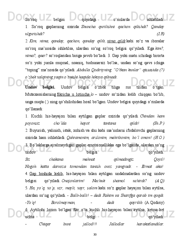 So‘roq   belgisi   quyidagi   o‘rinlarda   ishlatiladi:
1.   So‘roq   gaplarning   oxirida:   Shuncha   qurilishni   qachon   qilishdi?   Qanday
ulgurishdi?   (I.R)
2.   Kim,   nima,   qanday,   qachon,   qanday   qilib,   nima   qildi   kabi   so‘z   va   iboralar
so‘roq   ma’nosida   ishlatilsa,   ulardan   so‘ng   so‘roq   belgisi   qo‘yiladi.   Ega   kim?,
nima?, qaer?   so‘roqlaridan biriga javob bo‘ladi. 3. Gap yoki matn ichidagi birorta
so‘z   yoki   jumla   mujmal,   noaniq,   tushunarsiz   bo‘lsa,   undan   so‘ng   qavs   ichiga
“toping” ma’nosida qo‘yiladi.   Abdulla Qodiriyning “O‘tkan kunlar” qissasida (?)
o‘zbek xalqining yaqin o‘tmishi haqida hikoya qilinadi .  
Undov   belgisi.   Undov   belgisi   o‘zbek   tiliga   rus   tilidan   o‘tgan.
Mutaxassislarning   fikricha   u   lotincha        lo   –   undov   so‘zidan   kelib   chiqqan   bo‘lib,
unga nuqta (.) ning qo‘shilishidan hosil bo‘lgan. Undov belgisi quyidagi o‘rinlarda
qo‘llanadi:
1.   Kuchli   his-hayajon   bilan   aytilgan   gaplar   oxirida   qo‘yiladi.   Chindan   ham
poyonsiz   cho‘lda   hayot   tantana   qildi!   (Sh.P.)
2. Buyurish, yalinish, istak, xohish va shu kabi ma’nolarni ifodalovchi gaplarning
oxirida   ham   ishlatiladi.   Qahramonim,   arslonim,   mehribonim,   bo‘l   omon!   (H.O.)
3. Bo‘laklarga ajralmaydigan gaplar emotsionallikka ega bo‘lganda, ulardan so‘ng
undov   belgisi   qo‘yiladi.
Siz   chakana   mehnat   qilmadingiz.   Qoyil!
Nogoh   katta   darvoza   tomondan   tanish   ovoz   yangradi:   -   Ermat   aka!  
4.   Gap   boshida   kelib ,   his-hayajon   bilan   aytilgan   undalmalardan   so‘ng   undov
belgisi   qo‘yiladi.   Onajonlarim!   Nechuk   shamol   uchirdi?   (A.Q)
5.   Ha,   yo‘q,   xo‘p,   uzr,   mayli,   xayr,   salom   kabi   so‘z   gaplar   hayajon   bilan   aytilsa,
ulardan   so‘ng   qo‘yiladi.   -   Balli-balli!   –   dedi   Rahim   va   Sharifga   qarab   im   qoqdi.
-Yo‘q!   Borolmayman,   -   dedi   qayrilib.   (A.Qodiriy)
6.   Aytilishi   lozim   bo‘lgan   fikr   o‘ta   kuchli   his-hayajon   bilan   aytilsa,   ketma-ket
uchta   belgi   qo‘yiladi.
-   Chiqar   buni   jallod!!!   Jallodlar   harakatlandilar.
30 