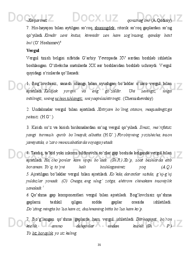 -Xanjarimiz   qonsirag‘on!   (A.Qodiriy)
7.   His-hayajon   bilan   aytilgan   so‘roq,   shuningdek ,   ritorik   so‘roq   gaplardan   so‘ng
qo‘yiladi.   Kimdir   seni   kutsa,   kimnidir   sen   ham   sog‘insang,   qanday   baxt
bu!   (O‘.Hoshimov) 6
Vergul
Vergul   tinish   belgisi   sifatida   G‘arbiy   Yevropada   XV   asrdan   boshlab   ishlatila
boshlangan.   O‘zbekcha   matnlarda   XX   asr   boshlaridan   boshlab   uchraydi.   Vergul
quyidagi o‘rinlarda qo‘llanadi: 
1.   Bog‘lovchisiz,   sanash   ohangi   bilan   uyushgan   bo‘laklar   o‘zaro   vergul   bilan
ajratiladi.   Kelajak   yorqin   va   eng   go‘zaldir.   Uni   sevingiz,   unga
intilingiz,   uning   uchun ishlangiz , uni yaqinlashtiringiz . (Chernishevskiy) 
2.   Undalmalar   vergul   bilan   ajratiladi.   Xotirjam   bo‘ling,   otaxon,   maqsadingizga
yetasiz.   (H.G‘.) 
3.   Kirish   so‘z   va   kirish   birikmalardan   so‘ng   vergul   qo‘yiladi.   Ilmsiz,   ma’rifatsiz
yangi   turmush   qurib   bo‘lmaydi,   albatta.   (H.G‘.)   Forobiyning   yozishicha,   inson
jamiyatda, o‘zaro munosabatlarda voyaga yetadi.  
4. Tasdiq, ta’kid yoki inkorni bildiruvchi so‘zlar gap boshida kelganda vergul bilan
ajratiladi.   Ha,   cho‘ponlar   kam   uyqu   bo‘ladi.   (Sh.R.)   Xo‘p,   soat   beshlarda   etib
boraman.   Yo‘q,   to‘yni   hali   boshlaganimiz   yoq.   (A.Q.)
5.   Ajratilgan   bo‘laklar   vergul   bilan   ajratiladi.   Ko‘kda,   daraxtlar   ustida,   g‘uj-g‘uj
yulduzlar   yonadi.   (O)   Onaga,   eng   ulug‘   zotga,   ehtirom   chinakam   insoniylik
sanaladi. 7
6.   Qo‘shma   gap   komponentlari   vergul   bilan   ajratiladi.   Bog‘lovchisiz   qo‘shma
gaplarni   tashkil   qilgan   sodda   gaplar   orasida   ishlatiladi.
Do‘sting mingta bo‘lsa ham oz, dushmaning bitta bo‘lsa ham ko‘p.  
7.   Bo‘g‘langan   qo‘shma   gaplarda   ham   vergul   ishlatiladi.   Darhaqiqat,   bo‘ron
kuchli,   ammo   dehqonlar   undan   kuchli.   (Sh.   P.)
Yo   biz boraylik , yo siz keling.  
31
