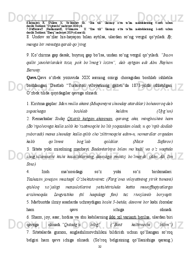 __________________________________
6.Ikromova   R,   G‘ulova   X,   Yo‘ldoshev   Sh.   “Ona   tili”   Umumiy   o‘rta   ta’lim   maktablarining   4-sinfi   uchun
darslik.Toshkent.”O‘qituvchi” nashriyot 2020-yil.
7.G‘afforovaT   ,ShodmonovE,   G‘ulomova     X   “Ona   tili”   Umumiy   o‘rta   ta’lim   maktablarining   1-sinfi   uchun
darslik.Toshkent.”Sharq” nashriyot 2019-yil.ona tili 
8.   Undov   so‘zlar   his-hayajon   bilan   aytilsa,   ulardan   so‘ng   vergul   qo‘yiladi.   Ey,
menga bir minutga qarab qo‘ying.  
9. Ko‘chirma gap darak, buyruq gap bo‘lsa, undan so‘ng vergul qo‘yiladi.   “Inson
qalbi   javohirlardek   toza,   pok   bo‘lmog‘i   lozim”,   deb   aytgan   edi   Abu   Rayhon
Beruniy.
Qavs. Qavs   o‘zbek   yozuvida   XIX   asrning   oxirgi   choragidan   boshlab   ishlatila
boshlangan.   Dastlab   “Turkiston   viloyatining   gazeti”da   1873-yilda   ishlatilgan.
O‘zbek tilida quyidagilar qavsga olinadi: 
1. Kiritma gaplar:   Men mulla akani (Muqumiyni shunday atardilar) bohavoroq deb
supachaga   boshlab   keldim.   (Uyg‘un)
2.   Remarkalar:   Sodiq.   Qizarib   ketgan   ekanman ,   qarang,   aka,   mingboshini   ham
(Bo‘ripolvonga kalla solib ko‘rsatmoqchi bo‘lib yoqasidan oladi, u qo‘rqib dodlab
yuboradi) mana shunday kalla qilib cho‘ziltirmoqchi  edim-u, nomardlar  orqadan
kelib   qo‘limni   bog‘lab   qoldilar.   (Nazir   Safarov)
3.   Sitata   yoki   misolning   manbayi:   Badantarbiya   bilan   mo‘tadil   va   o‘z   vaqtida
shug‘ullanuvchi   kishi   kasalliklarning   davosiga   muhtoj   bo‘lmaydi.   (Abu   Ali   Ibn
Sino)
4.   Izoh   ma’nosidagi   so‘z   yoki   so‘z   birikmalari:
Yashasin   jonajon   mustaqil   O‘zbekistonimiz   (Farg‘ona   viloyatining   yirik   tumani)
qishloq   xo‘jaligi   maxsulotlarini   yetishtirishda   katta   muvoffaqiyatlarga
erishmoqda.   Lingvistika   (til   haqidagi   fan)   tez   rivojlanib   boryapti.
5. Matbuotda ilmiy asarlarda uchraydigan   boshi 3-betda, davomi bor   kabi iboralar
ham   qavs   ichiga   olinadi.
6. Shaxs, joy, asar, hodisa va shu kabilarning   ikki xil varianti berilsa , ulardan biri
qavsga   olinadi. “Qutadg‘u   bilig”   (“Baxt   keltiruvchi   bilim”)
7.   Sitatalarda   gumon,   anglashilmovchilikni   bildirish   uchun   qo‘llangan   so‘roq
belgisi   ham   qavs   ichiga   olinadi.   (So‘roq   belgisining   qo‘llanishiga   qarang.)
32 