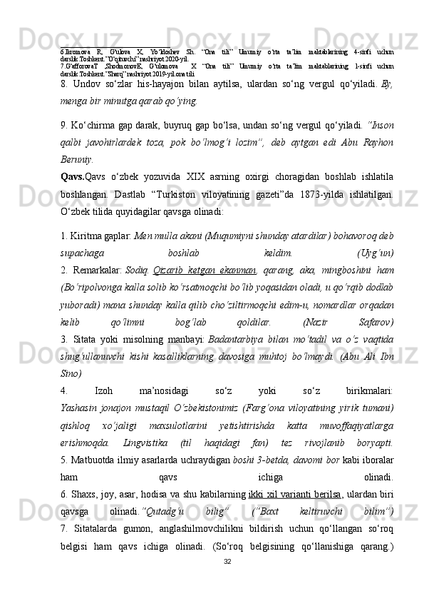 __________________________________
6.Ikromova   R,   G‘ulova   X,   Yo‘ldoshev   Sh.   “Ona   tili”   Umumiy   o‘rta   ta’lim   maktablarining   4-sinfi   uchun
darslik.Toshkent.”O‘qituvchi” nashriyot 2020-yil.
7.G‘afforovaT   ,ShodmonovE,   G‘ulomova     X   “Ona   tili”   Umumiy   o‘rta   ta’lim   maktablarining   1-sinfi   uchun
darslik.Toshkent.”Sharq” nashriyot 2019-yil.ona tili 
8.   Undov   so‘zlar   his-hayajon   bilan   aytilsa,   ulardan   so‘ng   vergul   qo‘yiladi.   Ey,
menga bir minutga qarab qo‘ying.  
9. Ko‘chirma gap darak, buyruq gap bo‘lsa, undan so‘ng vergul qo‘yiladi.   “Inson
qalbi   javohirlardek   toza,   pok   bo‘lmog‘i   lozim”,   deb   aytgan   edi   Abu   Rayhon
Beruniy.
Qavs. Qavs   o‘zbek   yozuvida   XIX   asrning   oxirgi   choragidan   boshlab   ishlatila
boshlangan.   Dastlab   “Turkiston   viloyatining   gazeti”da   1873-yilda   ishlatilgan.
O‘zbek tilida quyidagilar qavsga olinadi: 
1. Kiritma gaplar:   Men mulla akani (Muqumiyni shunday atardilar) bohavoroq deb
supachaga   boshlab   keldim.   (Uyg‘un)
2.   Remarkalar:   Sodiq.   Qizarib   ketgan   ekanman ,   qarang,   aka,   mingboshini   ham
(Bo‘ripolvonga kalla solib ko‘rsatmoqchi bo‘lib yoqasidan oladi, u qo‘rqib dodlab
yuboradi) mana shunday kalla qilib cho‘ziltirmoqchi  edim-u, nomardlar  orqadan
kelib   qo‘limni   bog‘lab   qoldilar.   (Nazir   Safarov)
3.   Sitata   yoki   misolning   manbayi:   Badantarbiya   bilan   mo‘tadil   va   o‘z   vaqtida
shug‘ullanuvchi   kishi   kasalliklarning   davosiga   muhtoj   bo‘lmaydi.   (Abu   Ali   Ibn
Sino)
4.   Izoh   ma’nosidagi   so‘z   yoki   so‘z   birikmalari:
Yashasin   jonajon   mustaqil   O‘zbekistonimiz   (Farg‘ona   viloyatining   yirik   tumani)
qishloq   xo‘jaligi   maxsulotlarini   yetishtirishda   katta   muvoffaqiyatlarga
erishmoqda.   Lingvistika   (til   haqidagi   fan)   tez   rivojlanib   boryapti.
5. Matbuotda ilmiy asarlarda uchraydigan   boshi 3-betda, davomi bor   kabi iboralar
ham   qavs   ichiga   olinadi.
6. Shaxs, joy, asar, hodisa va shu kabilarning   ikki xil varianti berilsa , ulardan biri
qavsga   olinadi. “Qutadg‘u   bilig”   (“Baxt   keltiruvchi   bilim”)
7.   Sitatalarda   gumon,   anglashilmovchilikni   bildirish   uchun   qo‘llangan   so‘roq
belgisi   ham   qavs   ichiga   olinadi.   (So‘roq   belgisining   qo‘llanishiga   qarang.)
32