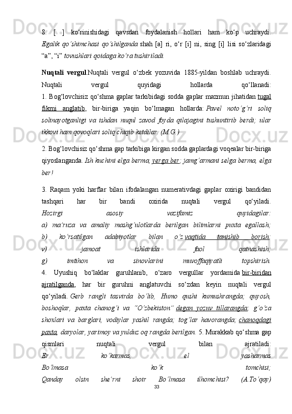 8.   [   ]   ko‘rinishidagi   qavsdan   foydalanish   hollari   ham   ko‘p   uchraydi.
Egalik   qo‘shimchasi   qo‘shilganda   shah   [a]   ri,   o‘r   [i]   ni,   sing   [i]   lisi   so‘zlaridagi
“a”, “i”   tovushlari qoidaga ko‘ra tushiriladi.
Nuqtali   vergul .Nuqtali   vergul   o‘zbek   yozuvida   1885-yildan   boshlab   uchraydi.
Nuqtali   vergul   quyidagi   hollarda   qo‘llanadi:
1. Bog‘lovchisiz qo‘shma gaplar  tarkibidagi sodda gaplar  mazmun jihatidan   tugal
fikrni   anglatib ,   bir-biriga   yaqin   bo‘lmagan   hollarda:   Pavel   noto‘g‘ri   soliq
solinayotganligi   va   ishdan   nuqul   zavod   foyda   qilajagini   tushuntirib   berdi;   ular
ikkovi ham qovoqlari soliq chiqib ketdilar. (M.G.)  
2. Bog‘lovchisiz qo‘shma gap tarkibiga kirgan sodda gaplardagi voqealar bir-biriga
qiyoslanganda.   Ish kuchini elga berma,   yerga ber ; jamg‘armani selga berma, elga
ber!  
3.   Raqam   yoki   harflar   bilan   ifodalangan   numerativdagi   gaplar   oxirigi   bandidan
tashqari   har   bir   bandi   oxirida   nuqtali   vergul   qo‘yiladi.
Hozirgi   asosiy   vazifamiz   quyidagilar:
a)   ma’ruza   va   amaliy   mashg‘ulotlarda   berilgan   bilimlarni   puxta   egallash;
b)   ko‘rsatilgan   adabiyotlar   bilan   o‘z   vaqtida   tanishib   borish ;
v)   jamoat   ishlarida   faol   qatnashish;
g)   imtihon   va   sinovlarini   muvoffaqiyatli   topshirish.
4.   Uyushiq   bo‘laklar   guruhlanib,   o‘zaro   vergullar   yordamida   bir-biridan
ajratilganda ,   har   bir   guruhni   anglatuvchi   so‘zdan   keyin   nuqtali   vergul
qo‘yiladi.   Gerb   rangli   tasvirda   bo‘lib,   Humo   qushi   kumushrangda;   quyosh,
boshoqlar,   paxta   chanog‘i   va   “O‘zbekiston”   degan   yozuv   tillarangda ;   g‘o‘za
shoxlari   va   barglari,   vodiylar   yashil   rangda;   tog‘lar   havorangda;   chanoqdagi
paxta , daryolar, yarimoy va yulduz oq rangda berilgan.   5. Murakkab qo‘shma gap
qismlari   nuqtali   vergul   bilan   ajratiladi:
Er   ko‘karmas,   el   yasharmas
Bo‘lmasa   ko‘k   tomchisi;
Qanday   olsin   she’rni   shoir   Bo‘lmasa   ilhomchisi?   (A.To‘qay)
33 