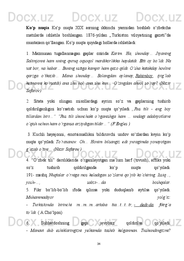 Ko‘p   nuqta   Ko‘p   nuqta   XIX   asrning   ikkinchi   yarmidan   boshlab   o‘zbekcha
matnlarda   ishlatila   boshlangan.   1876-yildan   „Turkiston   viloyatining   gazeti”da
muntazam qo‘llangan. Ko‘p nuqta quyidagi hollarda ishlatiladi: 
1.   Mazmunan   tugallanmagan   gaplar   oxirida:   Karim.   Ha,   shunday…   Jiyaning
Salimjonni   ham   uning   quruq   oqsoqol   mardikorlikka   haydatdi.   Etti   oy   bo‘ldi.   Na
xat bor, na habar… Buning ustiga kampir ham qazo qildi. O‘sha katakday hovlini
qarzga   o‘tkazib…   Mana   shunday…   Bolangdan   aylanay,   Rahimboy ,   (yig‘lab
ketmonni   ko‘rsatdi)   ana   shu   hol,   ana   shu   kun…   O‘zingdan   ahvol   so‘ray?   (Nazir
Safarov)  
2.   Sitata   yoki   olingan   misollardagi   ayrim   so‘z   va   gaplarning   tushirib
qoldirilganligini   ko‘rsatish   uchun   ko‘p   nuqta   qo‘yiladi.   „Rus   tili   -   eng   boy
tillardan   biri…”   “Rus   tili   shunchaki   o‘rganishga   ham   …   undagi   adabiyotlarni
o‘qish uchun ham o‘rgansa arziydigan tildir…” (F.Engles )
  3.   Kuchli   hayajonni,   emotsionallikni   bildiruvchi   undov   so‘zlardan   keyin   ko‘p
nuqta   qo‘yiladi:   To‘raxanov.   Oh…   Honim   bilsangiz   edi   yuragimda   yonayotgan
g‘azab o‘tini… (Nazir Safarov )  
4.   “O‘zbek   tili”   darsliklarida   o‘rganilayotgan   ma’lum   harf   (tovush),   affiks   yoki
so‘z   tushirib   qoldirilganda   ko‘p   nuqta   qo‘yiladi.
191-  mashq.   Nuqtalar o‘rniga mos keladigan so‘zlarni  qo‘yib ko‘chiring. Issiq…,
yosh-…,   sabzi-…da   boshqalar.
5.   Fikr   bo‘lib-bo‘lib   ifoda   qilinsa   yoki   duduqlanib   aytilsa   qo‘yiladi.
Muhammadiyor   yolg‘iz:
-   Turkistonda   birinchi   m...m...m...artaba   tia...t...t...tr,   -   dedi-da ,   fikrg‘a
to‘ldi.   ( A.Cho‘lpon) 
6.   Suhbatdoshning   gapi   javobsiz   qoldirilsa   qo‘yiladi.
-   Manavi   dub   eshiklaringizni   yelkamda   tashib   kelganman.   Tushundingizmi?
34 