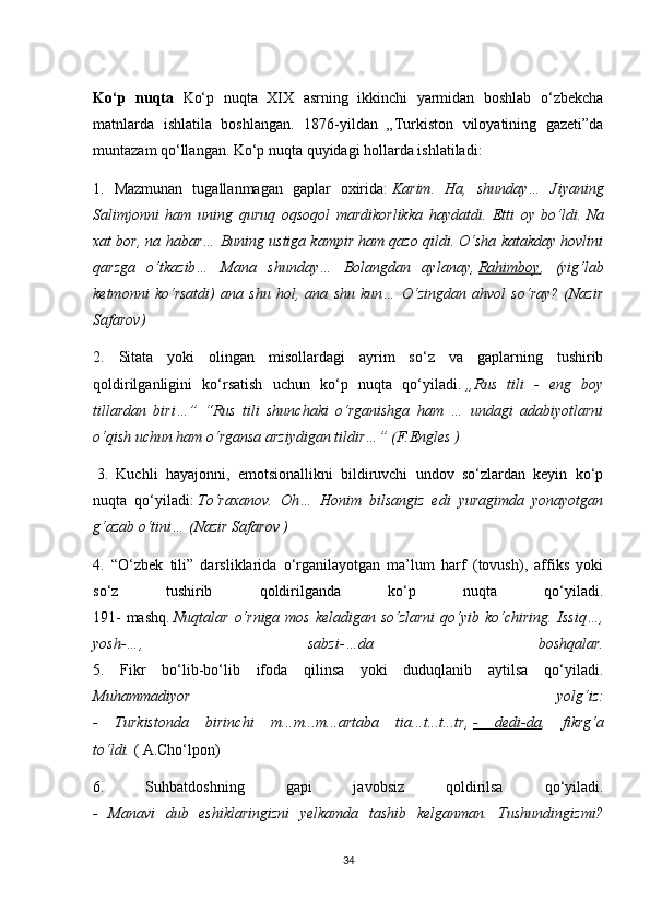 Ko‘p   nuqta   Ko‘p   nuqta   XIX   asrning   ikkinchi   yarmidan   boshlab   o‘zbekcha
matnlarda   ishlatila   boshlangan.   1876-yildan   „Turkiston   viloyatining   gazeti”da
muntazam qo‘llangan. Ko‘p nuqta quyidagi hollarda ishlatiladi: 
1.   Mazmunan   tugallanmagan   gaplar   oxirida:   Karim.   Ha,   shunday…   Jiyaning
Salimjonni   ham   uning   quruq   oqsoqol   mardikorlikka   haydatdi.   Etti   oy   bo‘ldi.   Na
xat bor, na habar… Buning ustiga kampir ham qazo qildi. O‘sha katakday hovlini
qarzga   o‘tkazib…   Mana   shunday…   Bolangdan   aylanay,   Rahimboy ,   (yig‘lab
ketmonni   ko‘rsatdi)   ana   shu   hol,   ana   shu   kun…   O‘zingdan   ahvol   so‘ray?   (Nazir
Safarov)  
2.   Sitata   yoki   olingan   misollardagi   ayrim   so‘z   va   gaplarning   tushirib
qoldirilganligini   ko‘rsatish   uchun   ko‘p   nuqta   qo‘yiladi.   „Rus   tili   -   eng   boy
tillardan   biri…”   “Rus   tili   shunchaki   o‘rganishga   ham   …   undagi   adabiyotlarni
o‘qish uchun ham o‘rgansa arziydigan tildir…” (F.Engles )
  3.   Kuchli   hayajonni,   emotsionallikni   bildiruvchi   undov   so‘zlardan   keyin   ko‘p
nuqta   qo‘yiladi:   To‘raxanov.   Oh…   Honim   bilsangiz   edi   yuragimda   yonayotgan
g‘azab o‘tini… (Nazir Safarov )  
4.   “O‘zbek   tili”   darsliklarida   o‘rganilayotgan   ma’lum   harf   (tovush),   affiks   yoki
so‘z   tushirib   qoldirilganda   ko‘p   nuqta   qo‘yiladi.
191-  mashq.   Nuqtalar o‘rniga mos keladigan so‘zlarni  qo‘yib ko‘chiring. Issiq…,
yosh-…,   sabzi-…da   boshqalar.
5.   Fikr   bo‘lib-bo‘lib   ifoda   qilinsa   yoki   duduqlanib   aytilsa   qo‘yiladi.
Muhammadiyor   yolg‘iz:
-   Turkistonda   birinchi   m...m...m...artaba   tia...t...t...tr,   -   dedi-da ,   fikrg‘a
to‘ldi.   ( A.Cho‘lpon) 
6.   Suhbatdoshning   gapi   javobsiz   qoldirilsa   qo‘yiladi.
-   Manavi   dub   eshiklaringizni   yelkamda   tashib   kelganman.   Tushundingizmi?
34