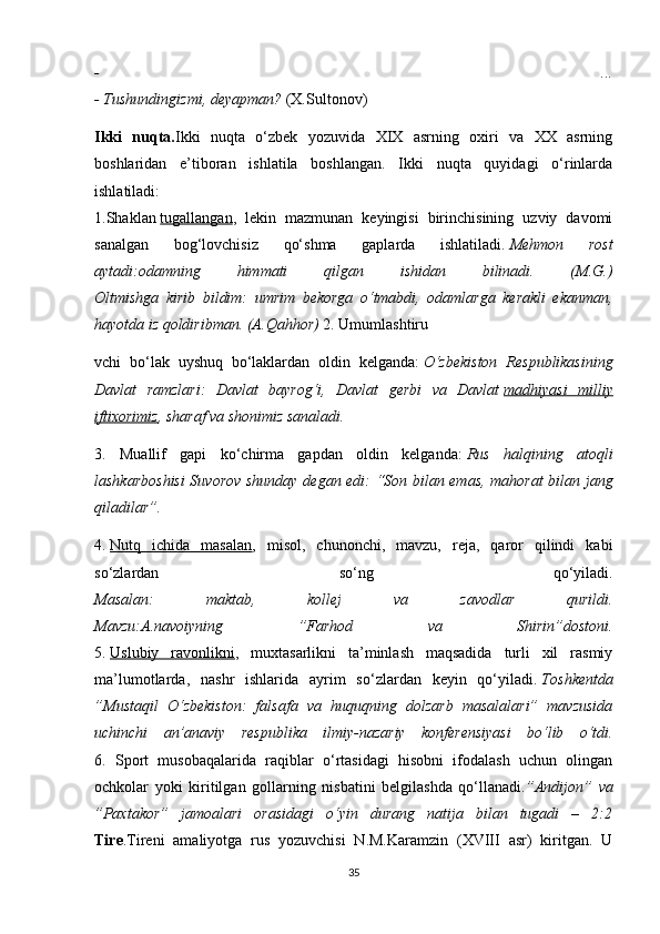 -   ...
- Tushundingizmi, deyapman?   (X.Sultonov)
Ikki   nuqta. Ikki   nuqta   o‘zbek   yozuvida   XIX   asrning   oxiri   va   XX   asrning
boshlaridan   e’tiboran   ishlatila   boshlangan.   Ikki   nuqta   quyidagi   o‘rinlarda
ishlatiladi:
1.Shaklan   tugallangan ,   lekin   mazmunan   keyingisi   birinchisining   uzviy   davomi
sanalgan   bog‘lovchisiz   qo‘shma   gaplarda   ishlatiladi.   Mehmon   rost
aytadi:odamning   himmati   qilgan   ishidan   bilinadi.   (M.G.)
Oltmishga   kirib   bildim:   umrim   bekorga   o‘tmabdi,   odamlarga   kerakli   ekanman,
hayotda iz qoldiribman. (A.Qahhor)   2. Umumlashtiru
vchi   bo‘lak   uyshuq   bo‘laklardan   oldin   kelganda:   O‘zbekiston   Respublikasining
Davlat   ramzlari:   Davlat   bayrog‘i,   Davlat   gerbi   va   Davlat   madhiyasi   milliy
iftixorimiz , sharaf va shonimiz sanaladi.  
3.   Muallif   gapi   ko‘chirma   gapdan   oldin   kelganda:   Rus   halqining   atoqli
lashkarboshisi  Suvorov shunday degan edi: “Son bilan emas, mahorat bilan jang
qiladilar”.  
4.   Nutq   ichida   masalan ,   misol,   chunonchi,   mavzu,   reja,   qaror   qilindi   kabi
so‘zlardan   so‘ng   qo‘yiladi.
Masalan:   maktab,   kollej   va   zavodlar   qurildi.
Mavzu:A.navoiyning   ”Farhod   va   Shirin”dostoni.
5.   Uslubiy   ravonlikni ,   muxtasarlikni   ta’minlash   maqsadida   turli   xil   rasmiy
ma’lumotlarda,   nashr   ishlarida   ayrim   so‘zlardan   keyin   qo‘yiladi.   Toshkentda
”Mustaqil   O‘zbekiston:   falsafa   va   huquqning   dolzarb   masalalari”   mavzusida
uchinchi   an’anaviy   respublika   ilmiy-nazariy   konferensiyasi   bo‘lib   o‘tdi.
6.   Sport   musobaqalarida   raqiblar   o‘rtasidagi   hisobni   ifodalash   uchun   olingan
ochkolar   yoki   kiritilgan   gollarning   nisbatini   belgilashda   qo‘llanadi. ”Andijon”   va
”Paxtakor”   jamoalari   orasidagi   o‘yin   durang   natija   bilan   tugadi   –   2:2
Tire .Tireni   amaliyotga   rus   yozuvchisi   N.M.Karamzin   (XVIII   asr)   kiritgan.   U
35 